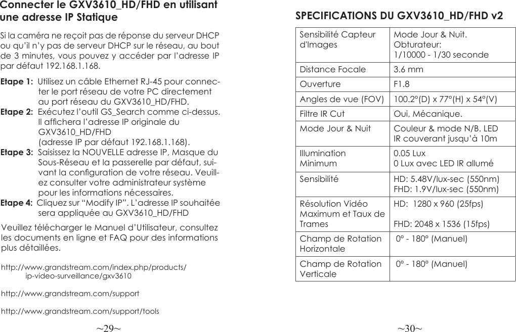 ~29~ ~30~Veuillez télécharger le Manuel d’Utilisateur, consultez les documents en ligne et FAQ pour des informations plus détaillées.http://www.grandstream.com/index.php/products/            ip-video-surveillance/gxv3610 http://www.grandstream.com/support http://www.grandstream.com/support/toolsConnecter le GXV3610_HD/FHD en utilisant une adresse IP StatiqueSi la caméra ne reçoit pas de réponse du serveur DHCP ou qu’il n’y pas de serveur DHCP sur le réseau, au bout de 3 minutes, vous pouvez y accéder par l’adresse IP par défaut 192.168.1.168.Etape 1:  Utilisez un câble Ethernet RJ-45 pour connec-                ter le port réseau de votre PC directement                au port réseau du GXV3610_HD/FHD.Etape 2:  Exécutez l’outil GS_Search comme ci-dessus.                 Il afchera l’adresse IP originale du                 GXV3610_HD/FHD                (adresse IP par défaut 192.168.1.168).Etape 3:  Saisissez la NOUVELLE adresse IP, Masque du                Sous-Réseau et la passerelle par défaut, sui-                 vant la conguration de votre réseau. Veuill-                ez consulter votre administrateur système                 pour les informations nécessaires.Etape 4:  Cliquez sur “Modify IP”. L’adresse IP souhaitée                 sera appliquée au GXV3610_HD/FHDSPECIFICATIONS DU GXV3610_HD/FHD v2Sensibilité Capteur d&apos;ImagesMode Jour &amp; Nuit. Obturateur: 1/10000 - 1/30 secondeDistance Focale 3.6 mmOuverture F1.8Angles de vue (FOV) 100.2°(D) x 77°(H) x 54°(V)Filtre IR Cut Oui, Mécanique.Mode Jour &amp; Nuit Couleur &amp; mode N/B. LED IR couverant jusqu’à 10mIllumination Minimum0.05 Lux0 Lux avec LED IR alluméSensibilité HD: 5.48V/lux-sec (550nm)FHD: 1.9V/lux-sec (550nm)Résolution Vidéo Maximum et Taux de TramesHD:  1280 x 960 (25fps)FHD: 2048 x 1536 (15fps)Champ de Rotation Horizontale 0º - 180º (Manuel)Champ de Rotation Verticale 0º - 180º (Manuel)