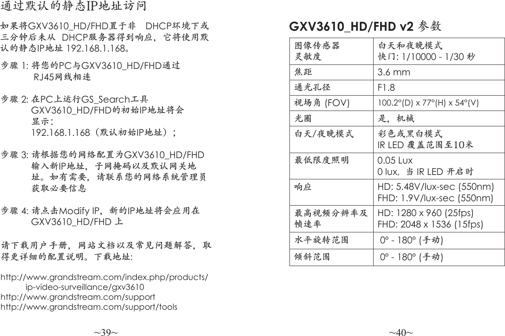 ~39~ ~40~步骤 1: 将您的PC与GXV3610_HD/FHD通过             RJ45网线相连 步骤 2: 在PC上运行GS_Search工具            GXV3610_HD/FHD的初始IP地址将会            显示：            192.168.1.168（默认初始IP地址）；步骤 3: 请根据您的网络配置为GXV3610_HD/FHD                   输入新IP地址，子网掩码以及默认网关地            址。如有需要，请联系您的网络系统管理员            获取必要信息 步骤 4: 请点击Modify IP，新的IP地址将会应用在             GXV3610_HD/FHD 上请下载用户手册，网站文档以及常见问题解答，取得更详细的配置说明。下载地址: http://www.grandstream.com/index.php/products/           ip-video-surveillance/gxv3610http://www.grandstream.com/supporthttp://www.grandstream.com/support/tools通过默认的静态IP地址访问如果将GXV3610_HD/FHD置于非  DHCP环境下或三分钟后未从  DHCP服务器得到响应，它将使用默认的静态IP地址 192.168.1.168。图像传感器灵敏度白天和夜晚模式快门: 1/10000 - 1/30 秒焦距 3.6 mm通光孔径 F1.8视场角 (FOV) 100.2°(D) x 77°(H) x 54°(V)光圈 是，机械白天/夜晚模式 彩色或黑白模式IR LED 覆盖范围至10米最低限度照明 0.05 Lux0 lux,  当 IR LED 开启时响应 HD: 5.48V/lux-sec (550nm)FHD: 1.9V/lux-sec (550nm)最高视频分辨率及帧速率HD: 1280 x 960 (25fps)FHD: 2048 x 1536 (15fps)水平旋转范围  0º - 180º (手动)倾斜范围  0º - 180º (手动)GXV3610_HD/FHD v2 参数