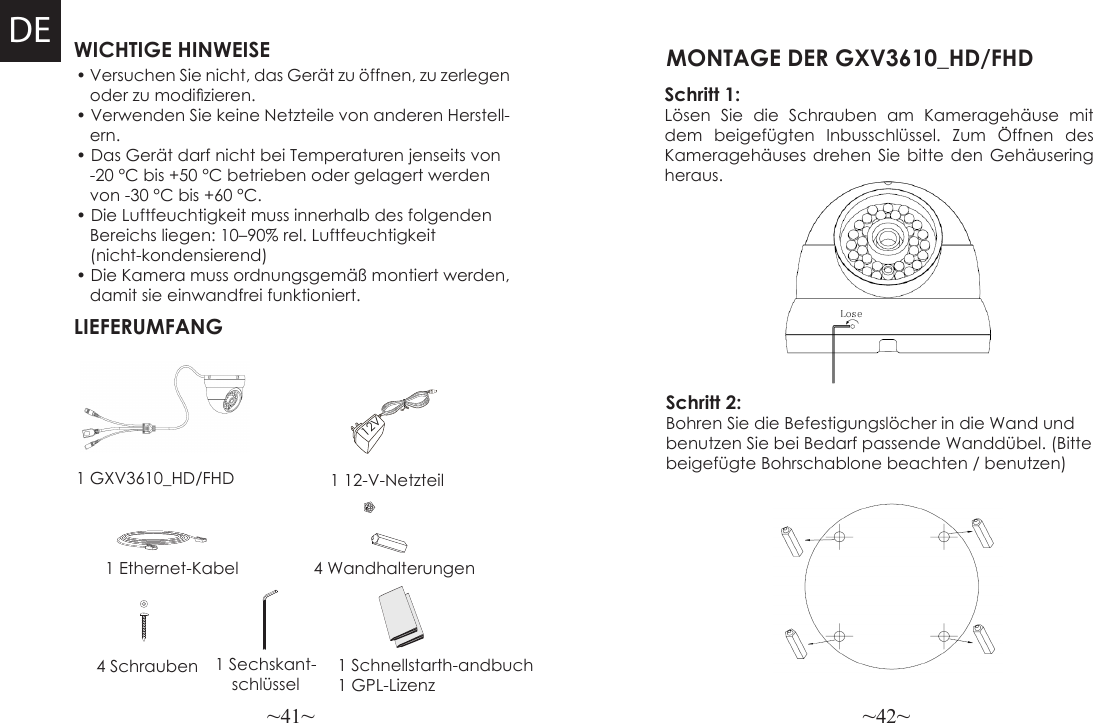 ~41~ ~42~WICHTIGE HINWEISELIEFERUMFANG1 12-V-Netzteil4 Wandhalterungen• Versuchen Sie nicht, das Gerät zu öffnen, zu zerlegen   oder zu modizieren.• Verwenden Sie keine Netzteile von anderen Herstell-   ern.• Das Gerät darf nicht bei Temperaturen jenseits von    -20 °C bis +50 °C betrieben oder gelagert werden     von -30 °C bis +60 °C.• Die Luftfeuchtigkeit muss innerhalb des folgenden    Bereichs liegen: 10–90% rel. Luftfeuchtigkeit    (nicht-kondensierend)• Die Kamera muss ordnungsgemäß montiert werden,    damit sie einwandfrei funktioniert.1 GXV3610_HD/FHD1 Ethernet-Kabel4 Schrauben 1 Sechskant-schlüssel 1 Schnellstarth-andbuch1 GPL-Lizenz12VDESchritt 1:Lösen Sie die Schrauben am Kameragehäuse mit dem beigefügten Inbusschlüssel. Zum Öffnen des Kameragehäuses drehen Sie bitte den Gehäusering heraus.  MONTAGE DER GXV3610_HD/FHD Schritt 2:Bohren Sie die Befestigungslöcher in die Wand und benutzen Sie bei Bedarf passende Wanddübel. (Bitte beigefügte Bohrschablone beachten / benutzen)