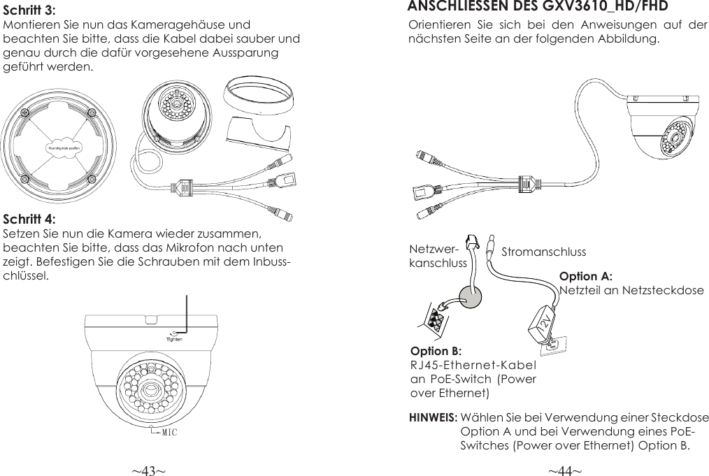 ~43~ ~44~Schritt 3:Montieren Sie nun das Kameragehäuse und beachten Sie bitte, dass die Kabel dabei sauber und genau durch die dafür vorgesehene Aussparung geführt werden.ANSCHLIESSEN DES GXV3610_HD/FHDOrientieren Sie sich bei den Anweisungen auf der nächsten Seite an der folgenden Abbildung.HINWEIS: Wählen Sie bei Verwendung einer Steckdose                 Option A und bei Verwendung eines PoE-                Switches (Power over Ethernet) Option B.Option B: RJ45-Ethernet-Kabel an PoE-Switch (Power over Ethernet)Option A: Netzteil an NetzsteckdoseNetzwer-kanschluss Stromanschluss12VSchritt 4:Setzen Sie nun die Kamera wieder zusammen, beachten Sie bitte, dass das Mikrofon nach unten zeigt. Befestigen Sie die Schrauben mit dem Inbuss-chlüssel.