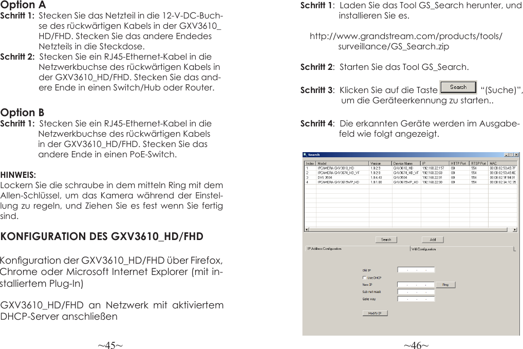 ~45~ ~46~Option ASchritt 1:  Stecken Sie das Netzteil in die 12-V-DC-Buch-                   se des rückwärtigen Kabels in der GXV3610_                 HD/FHD. Stecken Sie das andere Endedes                 Netzteils in die Steckdose.Schritt 2:  Stecken Sie ein RJ45-Ethernet-Kabel in die                 Netzwerkbuchse des rückwärtigen Kabels in                 der GXV3610_HD/FHD. Stecken Sie das and-                 ere Ende in einen Switch/Hub oder Router.Option BSchritt 1:  Stecken Sie ein RJ45-Ethernet-Kabel in die                Netzwerkbuchse des rückwärtigen Kabels                 in der GXV3610_HD/FHD. Stecken Sie das                 andere Ende in einen PoE-Switch.HINWEIS: Lockern Sie die schraube in dem mitteln Ring mit dem Allen-Schlüssel, um das Kamera während der Einstel-lung zu regeln, und Ziehen Sie es fest wenn Sie fertig sind.KONFIGURATION DES GXV3610_HD/FHDKonguration der GXV3610_HD/FHD über Firefox, Chrome oder Microsoft Internet Explorer (mit in-stalliertem Plug-In)Schritt 1:  Laden Sie das Tool GS_Search herunter, und                  installieren Sie es.                        http://www.grandstream.com/products/tools/                 surveillance/GS_Search.zipSchritt 2:  Starten Sie das Tool GS_Search.Schritt 3:  Klicken Sie auf die Taste                  “(Suche)”,                   um die Geräteerkennung zu starten..Schritt 4:  Die erkannten Geräte werden im Ausgabe-                 feld wie folgt angezeigt.GXV3610_HD/FHD an Netzwerk mit aktiviertem DHCP-Server anschließen