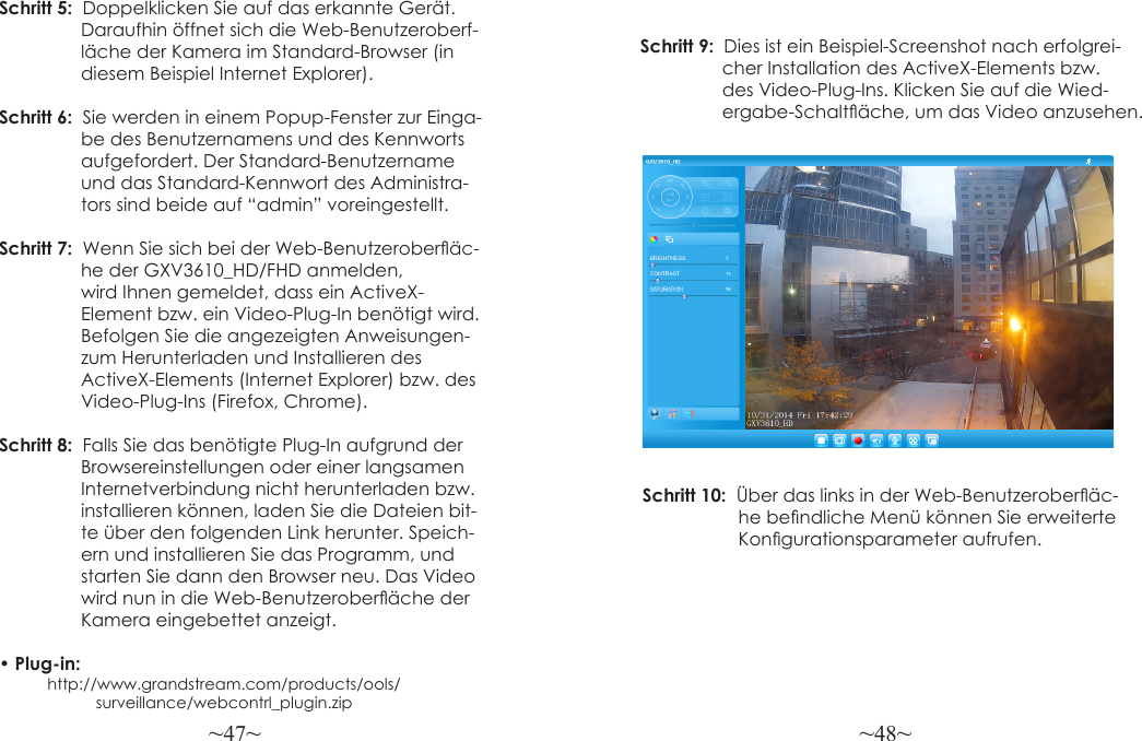 ~47~ ~48~Schritt 5:  Doppelklicken Sie auf das erkannte Gerät.                 Daraufhin öffnet sich die Web-Benutzeroberf-                  läche der Kamera im Standard-Browser (in                  diesem Beispiel Internet Explorer).Schritt 6:  Sie werden in einem Popup-Fenster zur Einga-                 be des Benutzernamens und des Kennworts                  aufgefordert. Der Standard-Benutzername                 und das Standard-Kennwort des Administra-                 tors sind beide auf “admin” voreingestellt.Schritt 7:  Wenn Sie sich bei der Web-Benutzeroberäc-                 he der GXV3610_HD/FHD anmelden,                  wird Ihnen gemeldet, dass ein ActiveX-                 Element bzw. ein Video-Plug-In benötigt wird.                 Befolgen Sie die angezeigten Anweisungen-                  zum Herunterladen und Installieren des                 ActiveX-Elements (Internet Explorer) bzw. des                 Video-Plug-Ins (Firefox, Chrome).Schritt 8:  Falls Sie das benötigte Plug-In aufgrund der                  Browsereinstellungen oder einer langsamen                  Internetverbindung nicht herunterladen bzw.                  installieren können, laden Sie die Dateien bit-                 te über den folgenden Link herunter. Speich-                 ern und installieren Sie das Programm, und                  starten Sie dann den Browser neu. Das Video                  wird nun in die Web-Benutzeroberäche der                  Kamera eingebettet anzeigt.• Plug-in:            http://www.grandstream.com/products/ools/                      surveillance/webcontrl_plugin.zipSchritt 9:    Dies  ist  ein  Beispiel-Screenshot  nach  erfolgrei-                                                 cher Installation des ActiveX-Elements bzw.                 des Video-Plug-Ins. Klicken Sie auf die Wied-                ergabe-Schaltäche, um das Video anzusehen.Schritt 10:  Über das links in der Web-Benutzeroberäc-                   he bendliche Menü können Sie erweiterte                    Kongurationsparameter aufrufen.