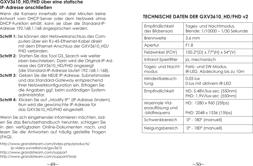 ~49~ ~50~http://www.grandstream.com/index.php/products/           ip-video-surveillance/gxv3610 http://www.grandstream.com/support http://www.grandstream.com/support/toolsGXV3610_HD/FHD über eine statische IP-Adresse anschließenWenn die Kamera innerhalb von drei Minuten keine Antwort vom DHCP-Server oder dem Netzwerk ohne DHCP-Funktion erhält, kann sie über die Standard-IP-Adresse 192.168.1.168 angesprochen werden.Schritt 1: Sie können den Netzwerkanschluss des Com-                puters über ein RJ-45-Ethernet-Kabel direkt                 mit dem Ethernet-Anschluss der GXV3610_HD/                FHD verbinden.Schritt 2:  Starten Sie das Tool GS_Search wie weiter                 oben beschrieben. Darin wird die Original-IP-Ad-                resse des GXV3610_HD/FHD angezeigt                 (die Standard-IP-Adresse lautet 192.168.1.168).Schritt 3:  Geben Sie die NEUE IP-Adresse, Subnetzmaske                 und das Standard-Gateway entsprechend                 Ihrer Netzwerkkonguration ein. Erfragen Sie                 die Angaben ggf. beim zuständigen System-                administrator.Schritt 4:  Klicken Sie auf „Modify IP“ (IP-Adresse ändern).   Nun wird die gewünschte IP-Adresse für                 das GXV3610_HD/FHD eingestellt.Empndlichkeit des BildsensorsTages- und Nachtmodus. Blende: 1/10000 – 1/30 SekundeBrennweite 3.6 mmApertur F1.8Feldwinkel (FOV) 100.2°(D) x 77°(H) x 54°(V)Infrarot-Sperrlter ja, mechanischTages- und Nacht-modusFarb- und SW-Modus. IR-LED, Abdeckung bis zu 10mMindestbeleuch-tung0.05 lux0 lux mit aktivem IR-LEDEmpndlichkeit HD: 5.48V/lux-sec (550nm)FHD: 1.9V/lux-sec (550nm)Maximale Vid-eoauösung und -bildfrequenzHD:  1280 x 960 (25fps)FHD: 2048 x 1536 (15fps)Schwenkbereich  0º - 180º (manuell)Neigungsbereich  0º - 180º (manuell)TECHNISCHE DATEN DER GXV3610_HD/FHD v2Wenn Sie sich eingehender informieren möchten, lad-en Sie das Benutzerhandbuch herunter, schlagen Sie in den verfügbaren Online-Dokumenten nach, und lesen  Sie  die  Antworten  auf  häug  gestellte  Fragen (FAQ).