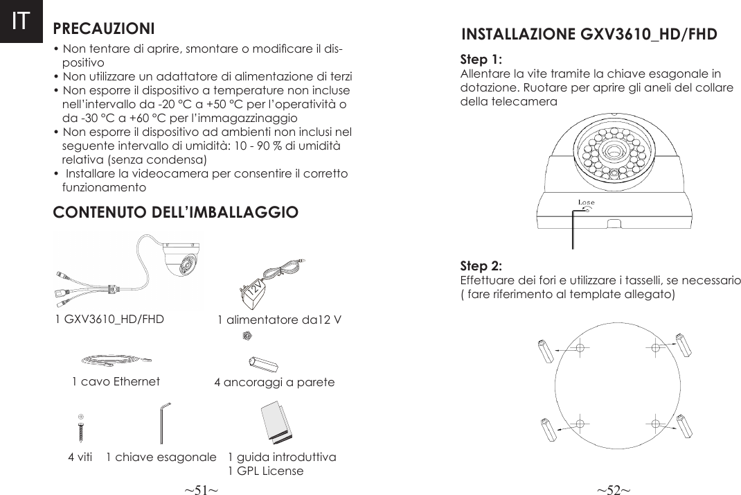 ~51~ ~52~PRECAUZIONICONTENUTO DELL’IMBALLAGGIO1 alimentatore da12 V4 ancoraggi a parete• Non tentare di aprire, smontare o modicare il dis-   positivo• Non utilizzare un adattatore di alimentazione di terzi• Non esporre il dispositivo a temperature non incluse   nell’intervallo da -20 °C a +50 °C per l’operatività o    da -30 °C a +60 °C per l’immagazzinaggio• Non esporre il dispositivo ad ambienti non inclusi nel    seguente intervallo di umidità: 10 - 90 % di umidità    relativa (senza condensa)•  Installare la videocamera per consentire il corretto    funzionamento1 GXV3610_HD/FHD1 cavo Ethernet4 viti 1 chiave esagonale 1 guida introduttiva1 GPL License12V ITStep 1:  Allentare la vite tramite la chiave esagonale in dotazione. Ruotare per aprire gli aneli del collare della telecamera INSTALLAZIONE GXV3610_HD/FHD Step 2:  Effettuare dei fori e utilizzare i tasselli, se necessario ( fare riferimento al template allegato)