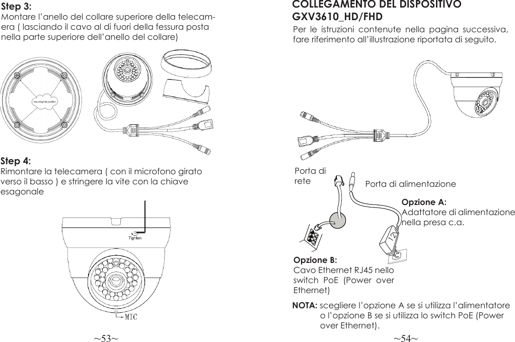 ~53~ ~54~COLLEGAMENTO DEL DISPOSITIVO GXV3610_HD/FHDPer le istruzioni contenute nella pagina successiva, fare riferimento all’illustrazione riportata di seguito.NOTA: scegliere l’opzione A se si utilizza l’alimentatore             o l’opzione B se si utilizza lo switch PoE (Power             over Ethernet).Opzione B:  Cavo Ethernet RJ45 nello switch PoE (Power over Ethernet)Opzione A: Adattatore di alimentazione nella presa c.a.Porta di rete Porta di alimentazione12VStep 3:  Montare l’anello del collare superiore della telecam-era ( lasciando il cavo al di fuori della fessura posta nella parte superiore dell’anello del collare)Step 4:  Rimontare la telecamera ( con il microfono girato verso il basso ) e stringere la vite con la chiave esagonale