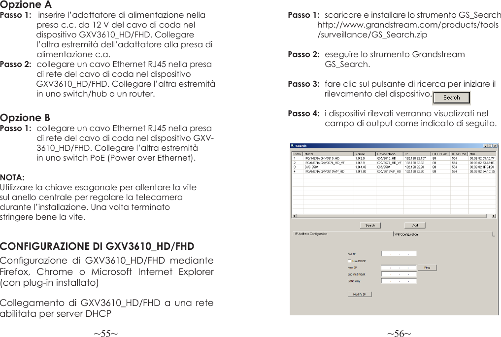 ~55~ ~56~Opzione APasso 1:   inserire l’adattatore di alimentazione nella                presa c.c. da 12 V del cavo di coda nel                 dispositivo GXV3610_HD/FHD. Collegare                 l’altra estremità dell’adattatore alla presa di                alimentazione c.a.Passo 2:  collegare un cavo Ethernet RJ45 nella presa                 di rete del cavo di coda nel dispositivo                 GXV3610_HD/FHD. Collegare l’altra estremità                in uno switch/hub o un router.Opzione BPasso 1:  collegare un cavo Ethernet RJ45 nella presa                 di rete del cavo di coda nel dispositivo GXV-                3610_HD/FHD. Collegare l’altra estremità                in uno switch PoE (Power over Ethernet).NOTA: Utilizzare la chiave esagonale per allentare la vite sul anello centrale per regolare la telecamera durante l’installazione. Una volta terminato stringere bene la vite.CONFIGURAZIONE DI GXV3610_HD/FHDCongurazione  di  GXV3610_HD/FHD  mediante Firefox, Chrome o Microsoft Internet Explorer (con plug-in installato)Collegamento di GXV3610_HD/FHD a una rete abilitata per server DHCPPasso 1:  scaricare e installare lo strumento GS_Search             http://www.grandstream.com/products/tools              /surveillance/GS_Search.zipPasso 2:  eseguire lo strumento Grandstream                GS_Search.Passo 3:  fare clic sul pulsante di ricerca per iniziare il                 rilevamento del dispositivo.Passo 4:  i dispositivi rilevati verranno visualizzati nel                 campo di output come indicato di seguito.