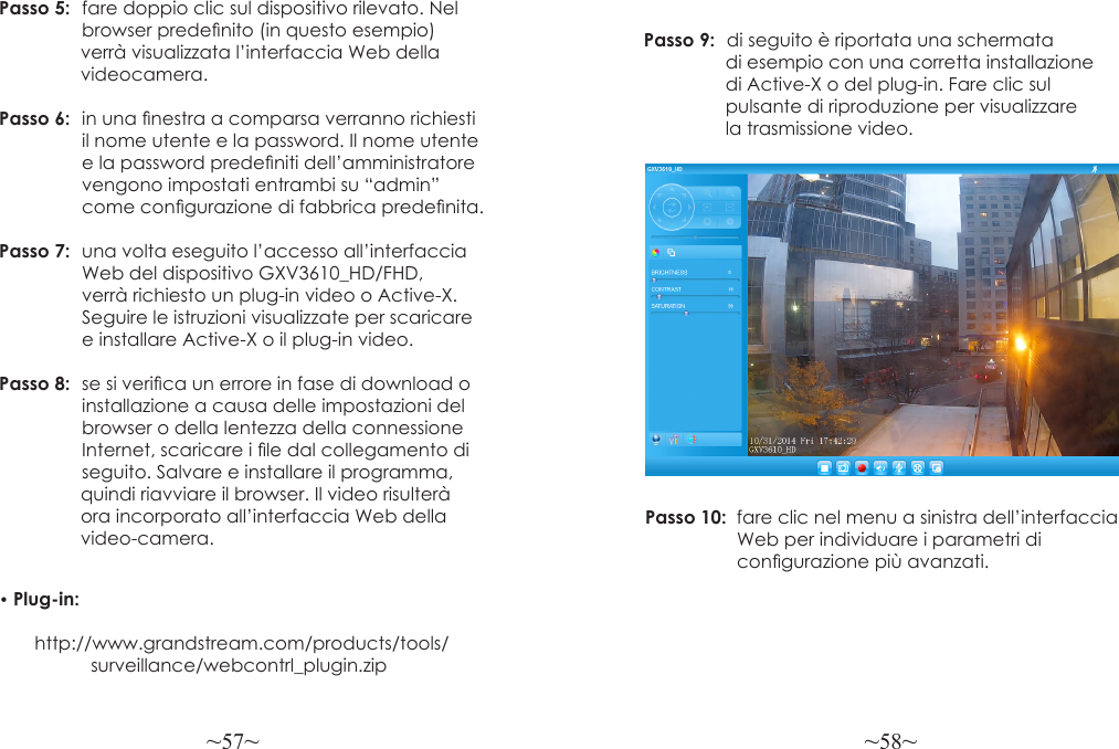 ~57~ ~58~Passo 5:  fare doppio clic sul dispositivo rilevato. Nel                  browser predenito (in questo esempio)                 verrà visualizzata l’interfaccia Web della                 videocamera.Passo 6:  in una nestra a comparsa verranno richiesti                il nome utente e la password. Il nome utente                 e la password predeniti dell’amministratore                 vengono impostati entrambi su “admin”                  come congurazione di fabbrica predenita.Passo 7:  una volta eseguito l’accesso all’interfaccia                 Web del dispositivo GXV3610_HD/FHD,                verrà richiesto un plug-in video o Active-X.                 Seguire le istruzioni visualizzate per scaricare                e installare Active-X o il plug-in video.Passo 8:  se si verica un errore in fase di download o                 installazione a causa delle impostazioni del                 browser o della lentezza della connessione                 Internet, scaricare i le dal collegamento di                 seguito. Salvare e installare il programma,                quindi riavviare il browser. Il video risulterà                 ora incorporato all’interfaccia Web della                 video-camera.• Plug-in:        http://www.grandstream.com/products/tools/                  surveillance/webcontrl_plugin.zipPasso 9:  di seguito è riportata una schermata                 di esempio con una corretta installazione                 di Active-X o del plug-in. Fare clic sul                 pulsante di riprodu zione per visualizzare                 la trasmissione video.Passo 10:  fare clic nel menu a sinistra dell’interfaccia                  Web per individuare i parametri di                  congurazione più avanzati.