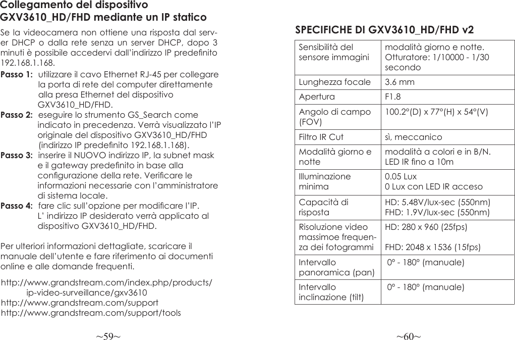 ~59~ ~60~http://www.grandstream.com/index.php/products/           ip-video-surveillance/gxv3610 http://www.grandstream.com/support http://www.grandstream.com/support/toolsCollegamento del dispositivo GXV3610_HD/FHD mediante un IP staticoSe la videocamera non ottiene una risposta dal serv-er DHCP o dalla rete senza un server DHCP, dopo 3 minuti è possibile accedervi dall’indirizzo IP predenito 192.168.1.168.Passo 1:  utilizzare il cavo Ethernet RJ-45 per collegare                 la porta di rete del computer direttamente                alla presa Ethernet del dispositivo                 GXV3610_HD/FHD.Passo 2:  eseguire lo strumento GS_Search come                 indicato in precedenza. Verrà visualizzato l’IP                 originale del dispositivo GXV3610_HD/FHD                (indirizzo IP predenito 192.168.1.168).Passo 3:  inserire il NUOVO indirizzo IP, la subnet mask                 e il gateway predenito in base alla                 congurazione della rete. Vericare le                 informazioni necessarie con l’amministratore                 di sistema locale.Passo 4:  fare clic sull’opzione per modicare l’IP.                 L’ indirizzo IP desiderato verrà applicato al                 dispositivo GXV3610_HD/FHD.Per ulteriori informazioni dettagliate, scaricare il manuale dell’utente e fare riferimento ai documenti online e alle domande frequenti.SPECIFICHE DI GXV3610_HD/FHD v2 Sensibilità del sensore immaginimodalità giorno e notte. Otturatore: 1/10000 - 1/30 secondoLunghezza focale 3.6 mmApertura F1.8Angolo di campo (FOV)100.2°(D) x 77°(H) x 54°(V)Filtro IR Cut sì, meccanicoModalità giorno e nottemodalità a colori e in B/N. LED IR no a 10mIlluminazione minima0.05 Lux 0 Lux con LED IR accesoCapacità di rispostaHD: 5.48V/lux-sec (550nm)FHD: 1.9V/lux-sec (550nm)Risoluzione video massimoe frequen-za dei fotogrammiHD: 280 x 960 (25fps)FHD: 2048 x 1536 (15fps)Intervallo panoramica (pan) 0º - 180º (manuale)Intervallo inclinazione (tilt) 0º - 180º (manuale)