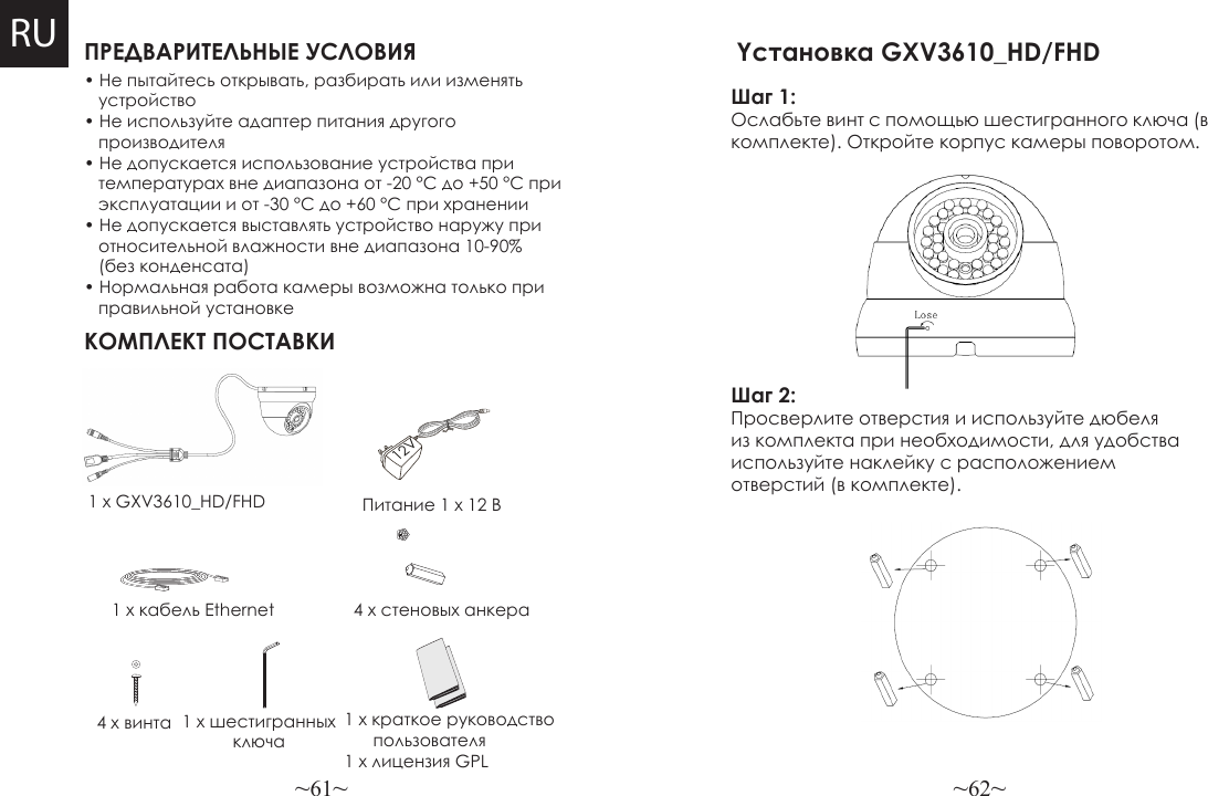 ~61~ ~62~ПРЕДВАРИТЕЛЬНЫЕ УСЛОВИЯКОМПЛЕКТ ПОСТАВКИПитание 1 x 12 В4 x стеновых анкера• Не пытайтесь открывать, разбирать или изменять     устройство• Не используйте адаптер питания другого    производителя• Не допускается использование устройства при    температурах вне диапазона от -20 °C до +50 °C при    эксплуатации и от -30 °C до +60 °C при хранении• Не допускается выставлять устройство наружу при    относительной влажности вне диапазона 10-90%    (без конденсата)• Нормальная работа камеры возможна только при    правильной установке1 x GXV3610_HD/FHD1 x кабель Ethernet4 x винта 1 x шестигранных ключа1 x краткое руководство          пользователя1 x лицензия GPL12VRUШаг 1: Ослабьте винт с помощью шестигранного ключа (в комплекте). Откройте корпус камеры поворотом. Yстановка GXV3610_HD/FHD Шаг 2: Просверлите отверстия и используйте дюбеля из комплекта при необходимости, для удобства используйте наклейку с расположением отверстий (в комплекте).