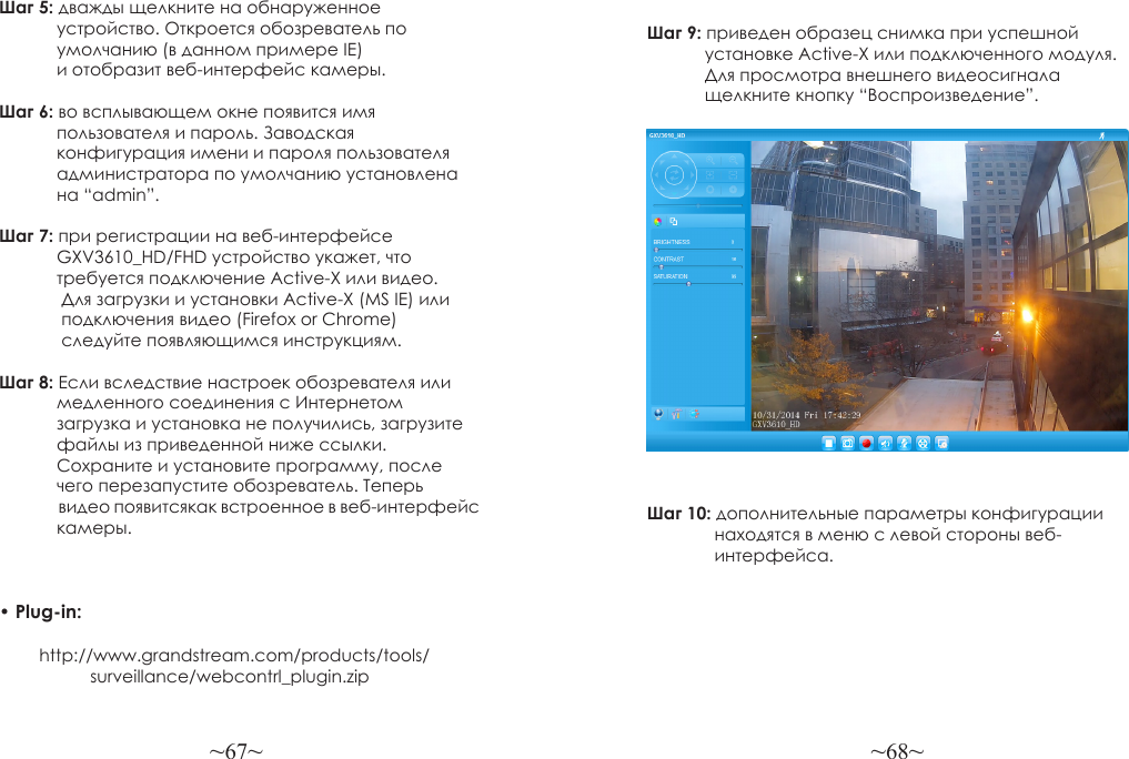 ~67~ ~68~Шаг 5: дважды щелкните на обнаруженное             устройство. Откроется обозреватель по             умолчанию (в данном примере IE)             и отобразит веб-интерфейс камеры.Шаг 6: во всплывающем окне появится имя             пользователя и пароль. Заводская             конфигурация имени и пароля пользователя            администратора по умолчанию установлена            на “admin”.Шаг 7: при регистрации на веб-интерфейсе             GXV3610_HD/FHD устройство укажет, что            требуется подключение Active-X или видео.              Для загрузки и установки Active-X (MS IE) или             подключения видео (Firefox or Chrome)              следуйте появляющимся инструкциям.Шаг 8: Если вследствие настроек обозревателя или            медленного соединения с Интернетом             загрузка и установка не получились, загрузите             файлы из приведенной ниже ссылки.             Сохраните и установите программу, после             чего перезапустите обозреватель. Теперь                 видео появитсякак встроенное в веб-интерфейс             камеры.• Plug-in:          http://www.grandstream.com/products/tools/                   surveillance/webcontrl_plugin.zipШаг 9: приведен образец снимка при успешной             установке Active-X или подключенного модуля.             Для просмотра внешнего видеосигнала             щелкните кнопку “Воспроизведение”.Шаг 10: дополнительные параметры конфигурации               находятся в меню с левой стороны веб-              интерфейса.