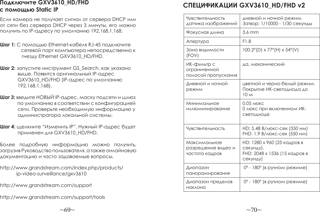 ~69~ ~70~Более  подробную  информацию  можно  получить, загрузив Руководство пользователя, а также онлайновую документацию и часто задаваемые вопросы.http://www.grandstream.com/index.php/products/            ip-video-surveillance/gxv3610http://www.grandstream.com/support http://www.grandstream.com/support/toolsПодключите GXV3610_HD/FHD с помощью Static IPЕсли камера не получает сигнал от сервера DHCP или от сети без сервера DHCP через 3 минуты, его можно получить по IP-адресу по умолчанию 192.168.1.168.Шаг 1: С помощью Ethernet-кабеля RJ-45 подключите                 сетевой порт компьютера непосредственно к                 гнезду Ethernet GXV3610_HD/FHD.Шаг 2: запустите инструмент GS_Search, как указано              выше. Появится оригинальный IP-адрес              GXV3610_HD/FHD (IP-адрес по умолчанию              192.168.1.168).Шаг 3: введите НОВЫЙ IP-адрес, маску подсети и шлюз                 по умолчанию в соответствии с конфигурацией              сети. Проверьте необходимую информацию у              администратора локальной системы.Шаг 4: щелкните “Изменить IP”. Нужный IP-адрес будет              применен для GXV3610_HD/FHD.СПЕЦИФИКАЦИИ GXV3610_HD/FHD v2 Чувствительность датчика изображенийдневной и ночной режим. Затвор: 1/10000 - 1/30 секундыФокусная длина 3.6 mmАпертура F1.8Зона видимости (FOV)100.2°(D) x 77°(H) x 54°(V)ИК-фильтр с ограниченной полосой пропусканияда, механическийДневной и ночной режимцветной и черно-белый режим. Покрытие ИК-светодиода до 10 мМинимальное иллюминирование0.05 люкс0 люкс при включенном ИК-светодиодеЧувствительность HD: 5.48 В/люкс-сек (550 нм)FHD: 1.9 В/люкс-сек (550 нм)Максимальное разрешение видео и частота кадровHD: 1280 x 960 (25 кадров в секунду). FHD: 2048 x 1536 (15 кадров в секунду)Диапазон панорамирования 0º - 180º (в ручном режиме)Диапазон пределов наклона 0º - 180º (в ручном режиме)