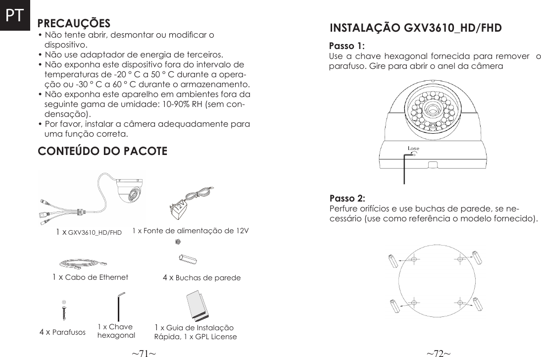 ~71~ ~72~PRECAUÇÕESCONTEÚDO DO PACOTE4 x Buchas de parede• Não tente abrir, desmontar ou modicar o    dispositivo.• Não use adaptador de energia de terceiros.• Não exponha este dispositivo fora do intervalo de   temperaturas de -20 ° C a 50 ° C durante a opera-   ção ou -30 ° C a 60 ° C durante o armazenamento.• Não exponha este aparelho em ambientes fora da   seguinte gama de umidade: 10-90% RH (sem con-   densação).• Por favor, instalar a câmera adequadamente para   uma função correta.1 x GXV3610_HD/FHD1 x Cabo de Ethernet4 x Parafusos 1 x Chave hexagonal 1 x Guia de Instalação Rápida, 1 x GPL License12VPT1 x Fonte de alimentação de 12VPasso 1: Use a chave hexagonal fornecida para remover  o parafuso. Gire para abrir o anel da câmera INSTALAÇÃO GXV3610_HD/FHD Passo 2: Perfure orifícios e use buchas de parede, se ne-cessário (use como referência o modelo fornecido).