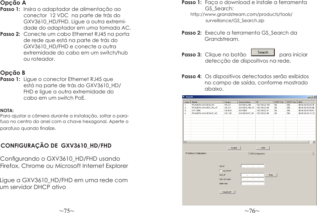 ~75~ ~76~Opção APasso 1:  Insira o adaptador de alimentação ao                conector  12 VDC  na parte de trás do                GXV3610_HD/FHD. Ligue a outra extremi-                dade do adaptador em uma tomada AC.Passo 2:  Conecte um cabo Ethernet RJ45 na porta                 de rede que está na parte de trás do                GXV3610_HD/FHD e conecte a outra                 extremidade do cabo em um switch/hub                 ou roteador.Opção BPasso 1:  Ligue o conector Ethernet RJ45 que                está na parte de trás do GXV3610_HD/                FHD e ligue a outra extremidade do                cabo em um switch PoE.NOTA: Para ajustar a câmera durante a instalação, soltar o para-fuso no centro do anel com a chave hexagonal. Aperte o parafuso quando nalize.CONFIGURAÇÃO DE  GXV3610_HD/FHDCongurando o GXV3610_HD/FHD usandoFirefox, Chrome ou Microsoft Internet ExplorerPasso 1:  Faça o download e instale a ferramenta  GS_Search:                    http://www.grandstream.com/products/tools/                   surveillance/GS_Search.zipPasso 2:  Execute a ferramenta GS_Search da                 Grandstream.Passo 3:  Clique no botão       para iniciar   detecção de dispositivos na rede.  Passo 4:  Os dispositivos detectados serão exibidos                 no campo de saída, conforme mostrado                abaixo.Ligue a GXV3610_HD/FHD em uma rede com um servidor DHCP ativo