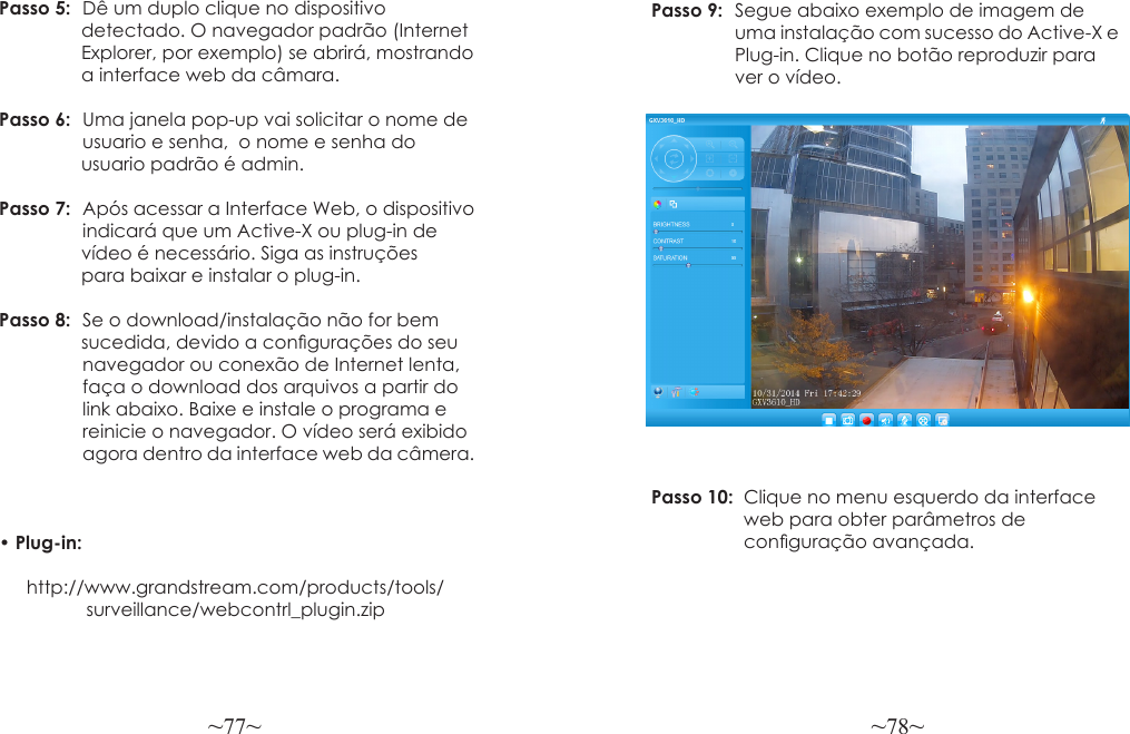 ~77~ ~78~Passo 5:  Dê um duplo clique no dispositivo                 detectado. O navegador padrão (Internet                Explorer, por exemplo) se abrirá, mostrando                 a interface web da câmara.Passo 6:  Uma janela pop-up vai solicitar o nome de                 usuario e senha,  o nome e senha do                 usuario padrão é admin.Passo 7:  Após acessar a Interface Web, o dispositivo                 indicará que um Active-X ou plug-in de                vídeo é necessário. Siga as instruções                 para baixar e instalar o plug-in.Passo 8:  Se o download/instalação não for bem                 sucedida, devido a congurações do seu                navegador ou conexão de Internet lenta,                faça o download dos arquivos a partir do                link abaixo. Baixe e instale o programa e                 reinicie o navegador. O vídeo será exibido                agora dentro da interface web da câmera.  • Plug-in:       http://www.grandstream.com/products/tools/                 surveillance/webcontrl_plugin.zipPasso 9:  Segue abaixo exemplo de imagem de                 uma instalação com sucesso do Active-X e                Plug-in. Clique no botão reproduzir para                  ver o vídeo.Passo 10:  Clique no menu esquerdo da interface                  web para obter parâmetros de                   conguração avançada.