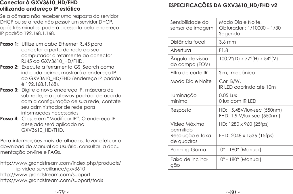 ~79~ ~80~Para informações mais detalhadas, favor efetuar o download do Manual do Usuário, consultar  a docu-mentação on-line e FAQs.http://www.grandstream.com/index.php/products/            ip-video-surveillance/gxv3610 http://www.grandstream.com/support http://www.grandstream.com/support/toolsConectar à GXV3610_HD/FHD utilizando endereço IP estáticoSe a câmara não receber uma resposta do servidor DHCP ou se a rede não possuir um servidor DHCP, após três minutos, poderá acessa-la pelo  endereço IP padrão 192.168.1.168.Passo 1:  Utilize um cabo Ethernet RJ45 para                 conectar a porta da rede do seu                 computador diretamente ao conector                 RJ45 do GXV3610_HD/FHD.Passo 2:  Execute a ferramenta GS_Search como                indicado acima, mostrará o endereço IP                 do GXV3610_HD/FHD (endereço IP padrão                é 192.168.1.168).Passo 3:  Digite o novo endereço IP, máscara de                sub-rede, e o gateway padrão, de acordo                com a conguração de sua rede, contate                seu administrador de rede para                 informações necessárias.Passo 4:  Clique em “Modicar IP”. O endereço IP                desejado será aplicado no                 GXV3610_HD/FHD. ESPECIFICAÇÕES DA GXV3610_HD/FHD v2 Sensibilidade do sensor de imagemModo Dia e Noite.  Obturador : 1/10000 – 1/30 SegundoDistância focal 3.6 mmAbertura F1.8Ângulo de visão do campo (FOV)100.2°(D) x 77°(H) x 54°(V)Filtro de corte IR Sim,  mecânicoModo Dia e Noite  Cor  B/W, IR LED cobrindo até 10mIluminação mínima0.05 Lux0 lux com IR LEDResposta HD:   5.48V/lux-sec (550nm)FHD: 1.9 V/lux-sec (550nm)Vídeo Máximo permitido Resolução e taxa de quadrosHD: 1280 x 960 (25fps)FHD: 2048 x 1536 (15fps)Panning Gama  0º - 180º (Manual)Faixa de inclina-ção 0º - 180º (Manual)