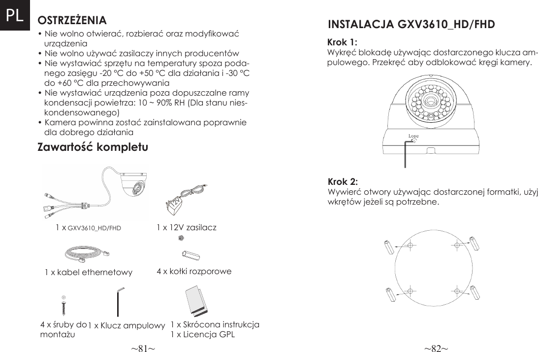 ~81~ ~82~OSTRZEŻENIAZawartość kompletu1 x 12V zasilacz4 x kołki rozporowe• Nie wolno otwierać, rozbierać oraz modykować   urządzenia• Nie wolno używać zasilaczy innych producentów• Nie wystawiać sprzętu na temperatury spoza poda-   nego zasięgu -20 °C do +50 °C dla działania i -30 °C   do +60 °C dla przechowywania• Nie wystawiać urządzenia poza dopuszczalne ramy   kondensacji powietrza: 10 ~ 90% RH (Dla stanu nies-   kondensowanego)• Kamera powinna zostać zainstalowana poprawnie   dla dobrego działania1 x GXV3610_HD/FHD1 x kabel ethernetowy4 x śruby do montażu1 x Klucz ampulowy 1 x Skrócona instrukcja1 x Licencja GPL12VPLKrok 1: Wykręć blokadę używając dostarczonego klucza am-pulowego. Przekręć aby odblokować kręgi kamery. INSTALACJA GXV3610_HD/FHD Krok 2: Wywierć otwory używając dostarczonej formatki, użyj wkrętów jeżeli są potrzebne.