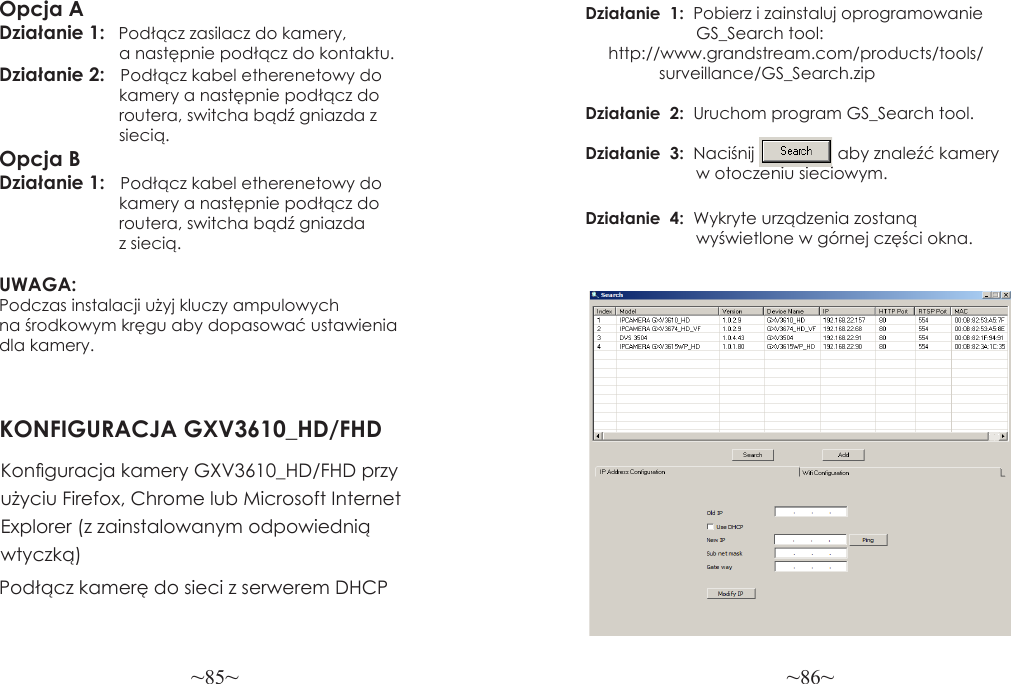~85~ ~86~Opcja ADziałanie 1:   Podłącz zasilacz do kamery,                           a następnie podłącz do kontaktu.Działanie 2:   Podłącz kabel etherenetowy do                           kamery a następnie podłącz do                           routera, switcha bądź gniazda z                           siecią.Opcja BDziałanie 1:   Podłącz kabel etherenetowy do                          kamery a następnie podłącz do                          routera, switcha bądź gniazda                           z siecią.UWAGA: Podczas instalacji użyj kluczy ampulowych na środkowym kręgu aby dopasować ustawienia dla kamery.KONFIGURACJA GXV3610_HD/FHDKonguracja kamery GXV3610_HD/FHD przy użyciu Firefox, Chrome lub Microsoft Internet Explorer (z zainstalowanym odpowiednią wtyczką)Działanie  1:  Pobierz i zainstaluj oprogramowanie                        GS_Search tool:                 http://www.grandstream.com/products/tools/                surveillance/GS_Search.zip Działanie  2:  Uruchom program GS_Search tool.Działanie  3:  Naciśnij                  aby znaleźć kamery                        w otoczeniu sieciowym.Działanie  4:  Wykryte urządzenia zostaną                        wyświetlone w górnej części okna.Podłącz kamerę do sieci z serwerem DHCP