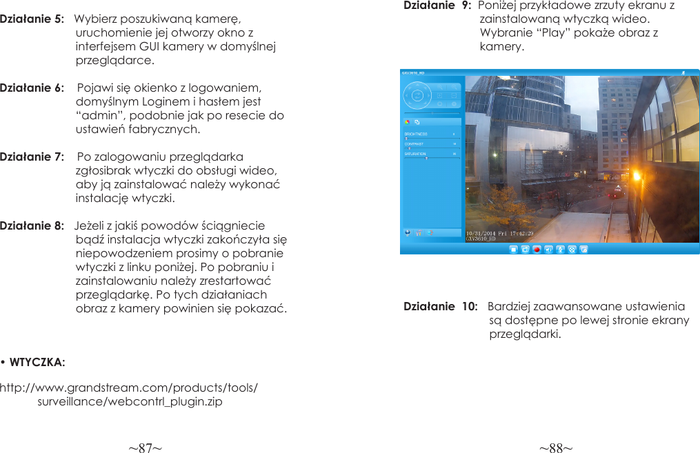 ~87~ ~88~Działanie 5:   Wybierz poszukiwaną kamerę,                         uruchomienie jej otworzy okno z                         interfejsem GUI kamery w domyślnej                        przeglądarce.Działanie 6:    Pojawi się okienko z logowaniem,                         domyślnym Loginem i hasłem jest                        “admin”, podobnie jak po resecie do                        ustawień fabrycznych.Działanie 7:    Po zalogowaniu przeglądarka                         zgłosibrak wtyczki do obsługi wideo,                        aby ją zainstalować należy wykonać                        instalację wtyczki.Działanie 8:   Jeżeli z jakiś powodów ściągniecie                        bądź instalacja wtyczki zakończyła się                         niepowodzeniem prosimy o pobranie                         wtyczki z linku poniżej. Po pobraniu i                         zainstalowaniu należy zrestartować                         przeglądarkę. Po tych działaniach                        obraz z kamery powinien się pokazać. • WTYCZKA: http://www.grandstream.com/products/tools/            surveillance/webcontrl_plugin.zipDziałanie  9:  Poniżej przykładowe zrzuty ekranu z                        zainstalowaną wtyczką wideo.                         Wybranie “Play” pokaże obraz z                        kamery.Działanie  10:   Bardziej zaawansowane ustawienia                            są dostępne po lewej stronie ekrany                           przeglądarki.