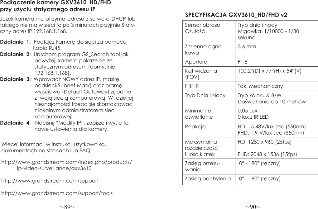 ~89~ ~90~Więcej informacji w instrukcji użytkownika, dokumentach na stronach lub FAQ:http://www.grandstream.com/index.php/products/           ip-video-surveillance/gxv3610 http://www.grandstream.com/support http://www.grandstream.com/support/toolsPodłączenie kamery GXV3610_HD/FHD przy użyciu statycznego adresu IPJeżeli kamera nie otrzyma adresu z serwera DHCP lub takiego nie ma w sieci to po 3 minutach przyjmie Staty-czny adres IP 192.168.1.168.Działanie  1:  Podłącz kamerę do sieci za pomocą                       kabla RJ45.Działanie  2:  Uruchom program GS_Search tool jak                        powyżej, kamera pokaże się ze                         statycznym adresem (domyślnie                        192.168.1.168).Działanie  3:  Wprowadź NOWY adres IP, maskę                         podsieci(Subnet Mask) oraz bramę                        wyjściową (Default Gateway) zgodnie                        z twoją siecią komputerową. W razie jej                        nieznajomości trzeba się skontaktować                         z lokalnym administratorem sieci                         komputerowej.Działanie  4:   Naciśnij “Modify IP”, zapisze i wyśle to                        nowe ustawienia dla kamery.SPECYFIKACJA GXV3610_HD/FHD v2Sensor obrazu CzułośćTryb dnia i nocyMigawka: 1/10000 - 1/30 sekundZmienna ognis-kowa3.6 mmAperture F1.8Kąt widzenia (FOV)100.2°(D) x 77°(H) x 54°(V)Filtr IR Tak. MechanicznyTryb Dnia i Nocy Tryb koloru &amp; B/WDoświetlenie do 10 metrówMinimalne oświetlenie0.05 Lux0 lux z IR LEDReakcja HD:   5.48V/lux-sec (550nm)FHD: 1.9 V/lux-sec (550nm)Maksymalna rozdzielczość i ilość klatekHD: 1280 x 960 (25fps)FHD: 2048 x 1536 (15fps)Zasięg przesu-wania 0º - 180º (ręczny)Zasięg pochylenia  0º - 180º (ręczny)