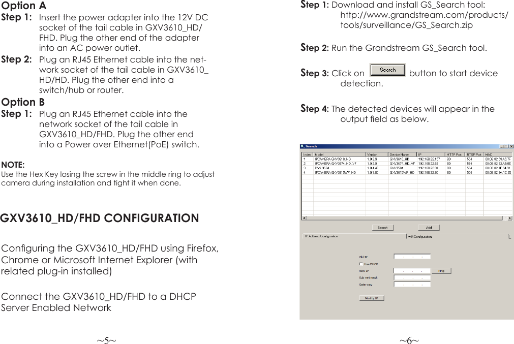 ~5~ ~6~Option AStep 1: Insert the power adapter into the 12V DC   socket of the tail cable in GXV3610_HD/   FHD. Plug the other end of the adapter   into an AC power outlet.Step 2:  Plug an RJ45 Ethernet cable into the net-   work socket of the tail cable in GXV3610_   HD/HD. Plug the other end into a  switch/hub or router.Option BStep 1:   Plug an RJ45 Ethernet cable into the   network socket of the tail cable in      GXV3610_HD/FHD. Plug the other end  into a Power over Ethernet(PoE) switch.NOTE: Use the Hex Key losing the screw in the middle ring to adjust camera during installation and tight it when done. GXV3610_HD/FHD CONFIGURATIONConguring the GXV3610_HD/FHD using Firefox, Chrome or Microsoft Internet Explorer (with related plug-in installed)Step 1: Download and install GS_Search tool:                              http://www.grandstream.com/products/                 tools/surveillance/GS_Search.zipStep 2: Run the Grandstream GS_Search tool.Step 3: Click on                   button to start device                 detection.Step 4: The detected devices will appear in the                 output eld as below.Connect the GXV3610_HD/FHD to a DHCP Server Enabled Network