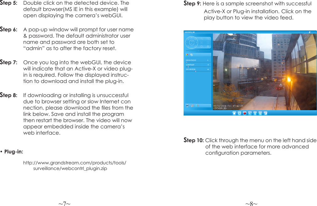 ~7~ ~8~Step 5:  Double click on the detected device. The  default browser(MS IE in this example) will  open displaying the camera’s webGUI.Step 6:   A pop-up window will prompt for user name   &amp; password. The default administrator user  name and password are both set to   “admin” as to after the factory reset.Step 7:   Once you log into the webGUI, the device  will indicate that an Active-X or video plug-  in is required. Follow the displayed instruc-  tion to download and install the plug-in.Step 8:   If downloading or installing is unsuccessful   due to browser setting or slow Internet con  nection, please download the les from the  link below. Save and install the program  then restart the browser. The video will now   appear embedded inside the camera’s    web interface. • Plug-in:      http://www.grandstream.com/products/tools/                         surveillance/webcontrl_plugin.zipStep 9: Here is a sample screenshot with successful               Active-X or Plug-in installation. Click on the               play button to view the video feed.Step 10: Click through the menu on the left hand side                of the web interface for more advanced                conguration parameters.