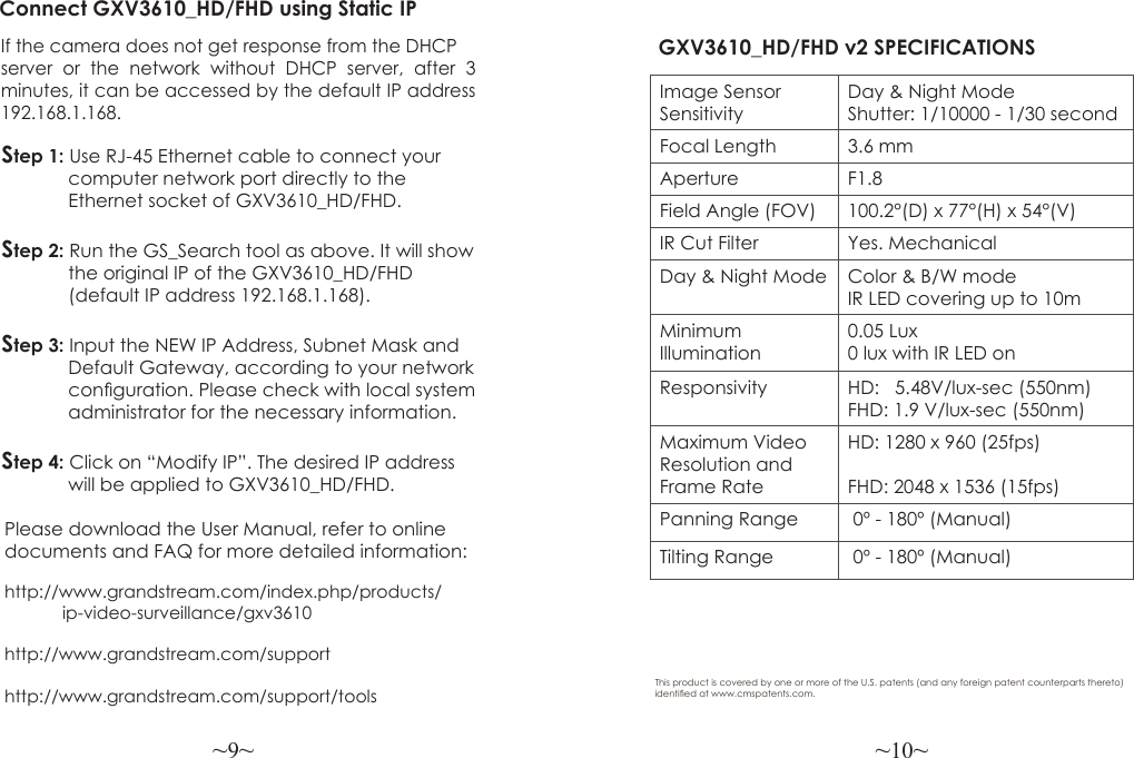 ~9~ ~10~Please download the User Manual, refer to online documents and FAQ for more detailed information:http://www.grandstream.com/index.php/products/            ip-video-surveillance/gxv3610 http://www.grandstream.com/support http://www.grandstream.com/support/toolsConnect GXV3610_HD/FHD using Static IPIf the camera does not get response from the DHCP server or the network without DHCP server, after 3  minutes, it can be accessed by the default IP address 192.168.1.168.Step 1: Use RJ-45 Ethernet cable to connect your              computer network port directly to the              Ethernet socket of GXV3610_HD/FHD.Step 2: Run the GS_Search tool as above. It will show             the original IP of the GXV3610_HD/FHD              (default IP address 192.168.1.168).Step 3: Input the NEW IP Address, Subnet Mask and              Default Gateway, according to your network              conguration. Please check with local system              administrator for the necessary information.Step 4: Click on “Modify IP”. The desired IP address              will be applied to GXV3610_HD/FHD.GXV3610_HD/FHD v2 SPECIFICATIONS Image Sensor SensitivityDay &amp; Night ModeShutter: 1/10000 - 1/30 secondFocal Length 3.6 mmAperture F1.8Field Angle (FOV) 100.2°(D) x 77°(H) x 54°(V)IR Cut Filter Yes. MechanicalDay &amp; Night Mode Color &amp; B/W modeIR LED covering up to 10mMinimum Illumination0.05 Lux0 lux with IR LED onResponsivity HD:   5.48V/lux-sec (550nm)FHD: 1.9 V/lux-sec (550nm)Maximum Video Resolution and Frame RateHD: 1280 x 960 (25fps)FHD: 2048 x 1536 (15fps)Panning Range  0º - 180º (Manual)Tilting Range  0º - 180º (Manual)This product is covered by one or more of the U.S. patents (and any foreign patent counterparts thereto) identied at www.cmspatents.com.