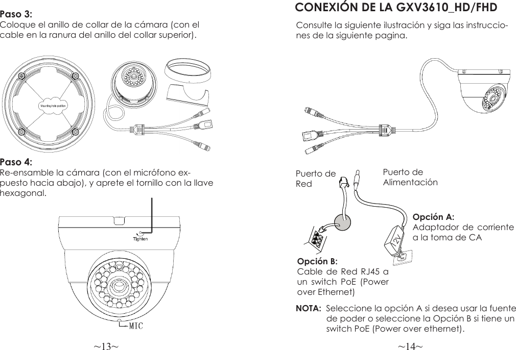 ~13~ ~14~Paso 3:  Coloque el anillo de collar de la cámara (con el cable en la ranura del anillo del collar superior).CONEXIÓN DE LA GXV3610_HD/FHDConsulte la siguiente ilustración y siga las instruccio-nes de la siguiente pagina.Puerto de AlimentaciónOpción A: Adaptador de corriente a la toma de CAPuerto de RedOpción B: Cable de Red RJ45 a un switch PoE (Power over Ethernet)NOTA:  Seleccione la opción A si desea usar la fuente             de poder o seleccione la Opción B si tiene un             switch PoE (Power over ethernet).12VPaso 4:  Re-ensamble la cámara (con el micrófono ex-puesto hacia abajo), y aprete el tornillo con la llave hexagonal.