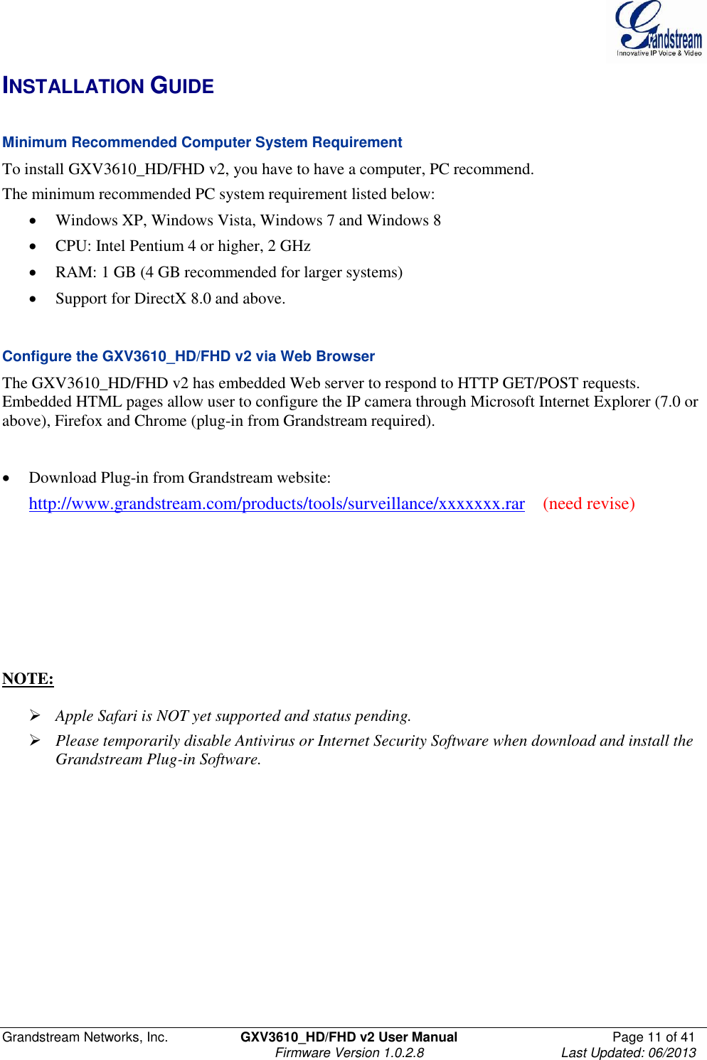  Grandstream Networks, Inc.  GXV3610_HD/FHD v2 User Manual  Page 11 of 41    Firmware Version 1.0.2.8  Last Updated: 06/2013  INSTALLATION GUIDE  Minimum Recommended Computer System Requirement To install GXV3610_HD/FHD v2, you have to have a computer, PC recommend.  The minimum recommended PC system requirement listed below:   Windows XP, Windows Vista, Windows 7 and Windows 8   CPU: Intel Pentium 4 or higher, 2 GHz  RAM: 1 GB (4 GB recommended for larger systems)  Support for DirectX 8.0 and above.    Configure the GXV3610_HD/FHD v2 via Web Browser The GXV3610_HD/FHD v2 has embedded Web server to respond to HTTP GET/POST requests. Embedded HTML pages allow user to configure the IP camera through Microsoft Internet Explorer (7.0 or above), Firefox and Chrome (plug-in from Grandstream required).     Download Plug-in from Grandstream website:  http://www.grandstream.com/products/tools/surveillance/xxxxxxx.rar    (need revise)         NOTE:    Apple Safari is NOT yet supported and status pending.   Please temporarily disable Antivirus or Internet Security Software when download and install the Grandstream Plug-in Software.   