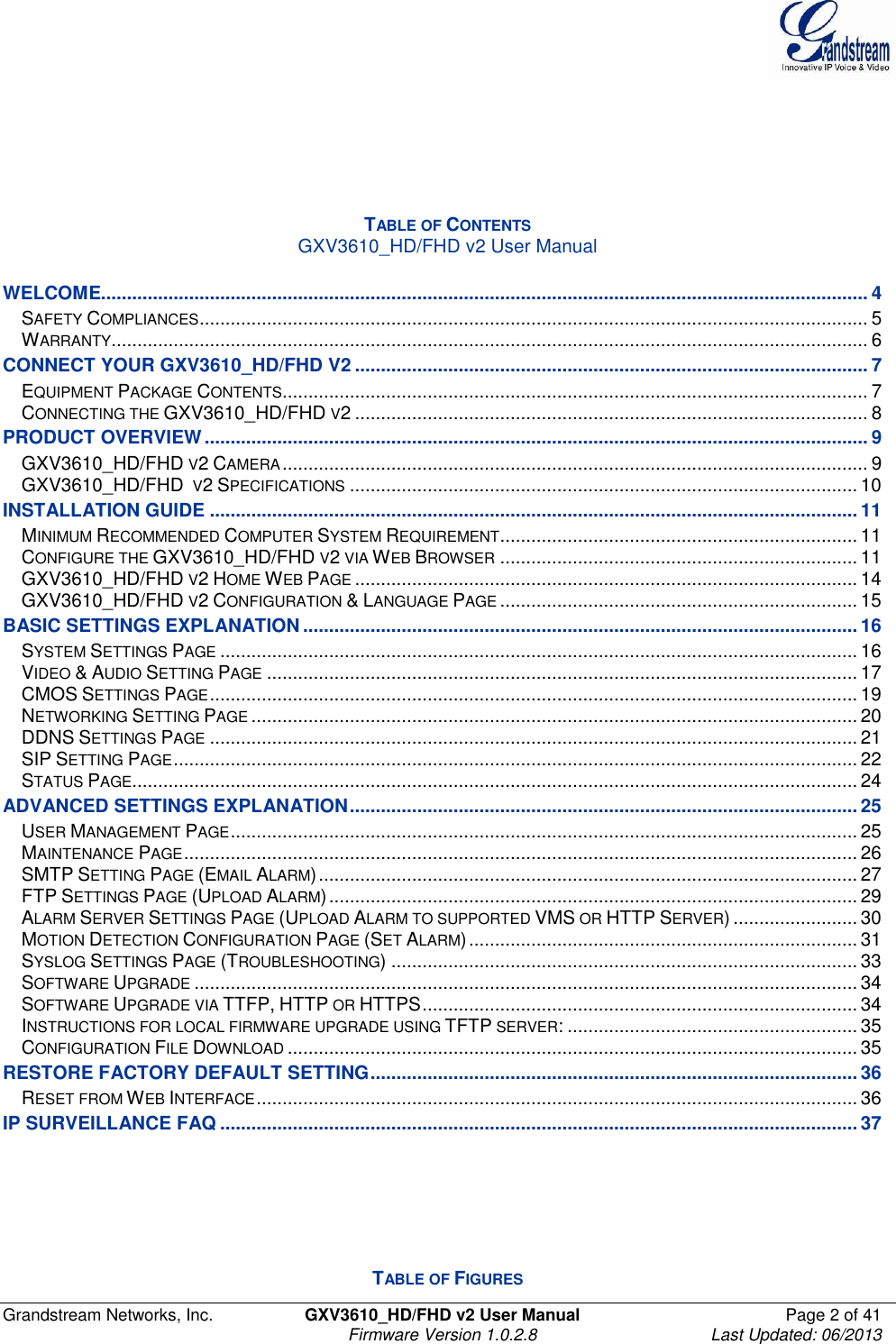 Grandstream Networks, Inc.  GXV3610_HD/FHD v2 User Manual  Page 2 of 41    Firmware Version 1.0.2.8  Last Updated: 06/2013       TABLE OF CONTENTS GXV3610_HD/FHD v2 User Manual  WELCOME.................................................................................................................................................... 4 SAFETY COMPLIANCES ................................................................................................................................. 5 WARRANTY .................................................................................................................................................. 6 CONNECT YOUR GXV3610_HD/FHD V2 ................................................................................................... 7 EQUIPMENT PACKAGE CONTENTS ................................................................................................................. 7 CONNECTING THE GXV3610_HD/FHD V2 ................................................................................................... 8 PRODUCT OVERVIEW ................................................................................................................................ 9 GXV3610_HD/FHD V2 CAMERA ................................................................................................................. 9 GXV3610_HD/FHD  V2 SPECIFICATIONS .................................................................................................. 10 INSTALLATION GUIDE ............................................................................................................................. 11 MINIMUM RECOMMENDED COMPUTER SYSTEM REQUIREMENT ..................................................................... 11 CONFIGURE THE GXV3610_HD/FHD V2 VIA WEB BROWSER ..................................................................... 11 GXV3610_HD/FHD V2 HOME WEB PAGE ................................................................................................. 14 GXV3610_HD/FHD V2 CONFIGURATION &amp; LANGUAGE PAGE ..................................................................... 15 BASIC SETTINGS EXPLANATION ........................................................................................................... 16 SYSTEM SETTINGS PAGE ........................................................................................................................... 16 VIDEO &amp; AUDIO SETTING PAGE .................................................................................................................. 17 CMOS SETTINGS PAGE ............................................................................................................................. 19 NETWORKING SETTING PAGE ..................................................................................................................... 20 DDNS SETTINGS PAGE ............................................................................................................................. 21 SIP SETTING PAGE .................................................................................................................................... 22 STATUS PAGE ............................................................................................................................................ 24 ADVANCED SETTINGS EXPLANATION .................................................................................................. 25 USER MANAGEMENT PAGE ......................................................................................................................... 25 MAINTENANCE PAGE .................................................................................................................................. 26 SMTP SETTING PAGE (EMAIL ALARM) ........................................................................................................ 27 FTP SETTINGS PAGE (UPLOAD ALARM) ...................................................................................................... 29 ALARM SERVER SETTINGS PAGE (UPLOAD ALARM TO SUPPORTED VMS OR HTTP SERVER) ........................ 30 MOTION DETECTION CONFIGURATION PAGE (SET ALARM) ........................................................................... 31 SYSLOG SETTINGS PAGE (TROUBLESHOOTING) .......................................................................................... 33 SOFTWARE UPGRADE ................................................................................................................................ 34 SOFTWARE UPGRADE VIA TTFP, HTTP OR HTTPS .................................................................................... 34 INSTRUCTIONS FOR LOCAL FIRMWARE UPGRADE USING TFTP SERVER: ........................................................ 35 CONFIGURATION FILE DOWNLOAD .............................................................................................................. 35 RESTORE FACTORY DEFAULT SETTING .............................................................................................. 36 RESET FROM WEB INTERFACE .................................................................................................................... 36 IP SURVEILLANCE FAQ ........................................................................................................................... 37       TABLE OF FIGURES 
