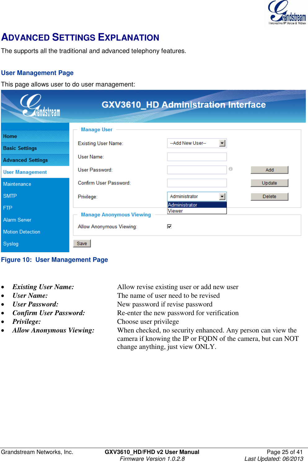  Grandstream Networks, Inc.  GXV3610_HD/FHD v2 User Manual  Page 25 of 41    Firmware Version 1.0.2.8  Last Updated: 06/2013  ADVANCED SETTINGS EXPLANATION The supports all the traditional and advanced telephony features.     User Management Page  This page allows user to do user management:  Figure 10:  User Management Page   Existing User Name:     Allow revise existing user or add new user  User Name:      The name of user need to be revised  User Password:       New password if revise password  Confirm User Password:     Re-enter the new password for verification  Privilege:         Choose user privilege  Allow Anonymous Viewing:  When checked, no security enhanced. Any person can view the            camera if knowing the IP or FQDN of the camera, but can NOT            change anything, just view ONLY.    