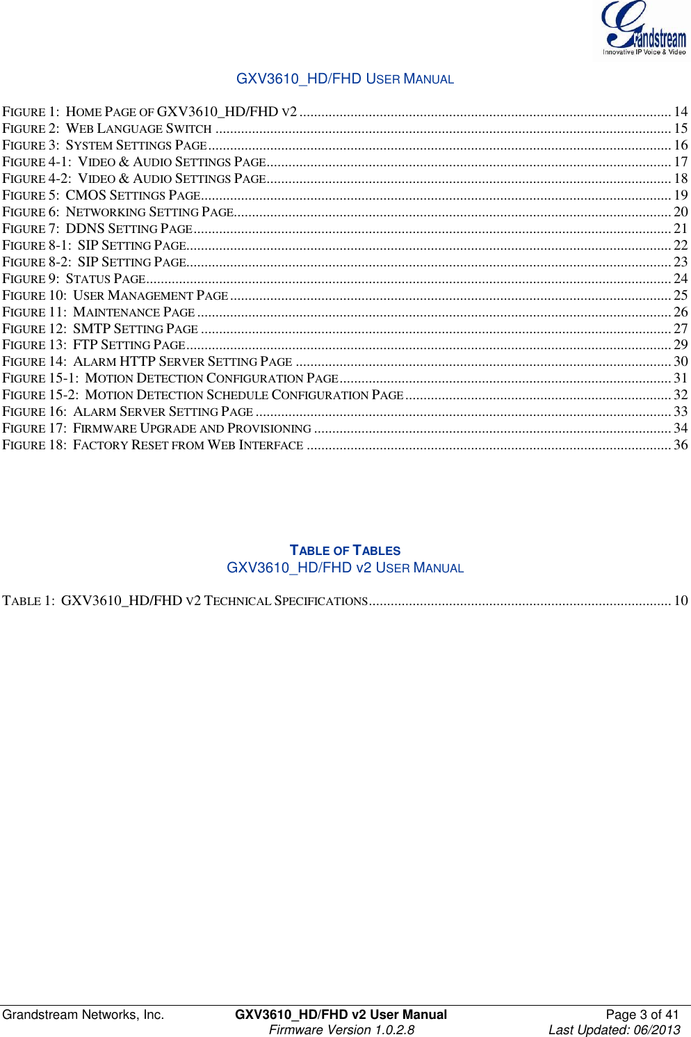  Grandstream Networks, Inc.  GXV3610_HD/FHD v2 User Manual  Page 3 of 41    Firmware Version 1.0.2.8  Last Updated: 06/2013  GXV3610_HD/FHD USER MANUAL  FIGURE 1:  HOME PAGE OF GXV3610_HD/FHD V2 ...................................................................................................... 14 FIGURE 2:  WEB LANGUAGE SWITCH ............................................................................................................................. 15 FIGURE 3:  SYSTEM SETTINGS PAGE ............................................................................................................................... 16 FIGURE 4-1:  VIDEO &amp; AUDIO SETTINGS PAGE ............................................................................................................... 17 FIGURE 4-2:  VIDEO &amp; AUDIO SETTINGS PAGE ............................................................................................................... 18 FIGURE 5:  CMOS SETTINGS PAGE ................................................................................................................................. 19 FIGURE 6:  NETWORKING SETTING PAGE........................................................................................................................ 20 FIGURE 7:  DDNS SETTING PAGE ................................................................................................................................... 21 FIGURE 8-1:  SIP SETTING PAGE..................................................................................................................................... 22 FIGURE 8-2:  SIP SETTING PAGE..................................................................................................................................... 23 FIGURE 9:  STATUS PAGE ................................................................................................................................................ 24 FIGURE 10:  USER MANAGEMENT PAGE ......................................................................................................................... 25 FIGURE 11:  MAINTENANCE PAGE .................................................................................................................................. 26 FIGURE 12:  SMTP SETTING PAGE ................................................................................................................................. 27 FIGURE 13:  FTP SETTING PAGE ..................................................................................................................................... 29 FIGURE 14:  ALARM HTTP SERVER SETTING PAGE ....................................................................................................... 30 FIGURE 15-1:  MOTION DETECTION CONFIGURATION PAGE ........................................................................................... 31 FIGURE 15-2:  MOTION DETECTION SCHEDULE CONFIGURATION PAGE ......................................................................... 32 FIGURE 16:  ALARM SERVER SETTING PAGE .................................................................................................................. 33 FIGURE 17:  FIRMWARE UPGRADE AND PROVISIONING .................................................................................................. 34 FIGURE 18:  FACTORY RESET FROM WEB INTERFACE .................................................................................................... 36      TABLE OF TABLES GXV3610_HD/FHD v2 USER MANUAL  TABLE 1:  GXV3610_HD/FHD V2 TECHNICAL SPECIFICATIONS ................................................................................... 10    