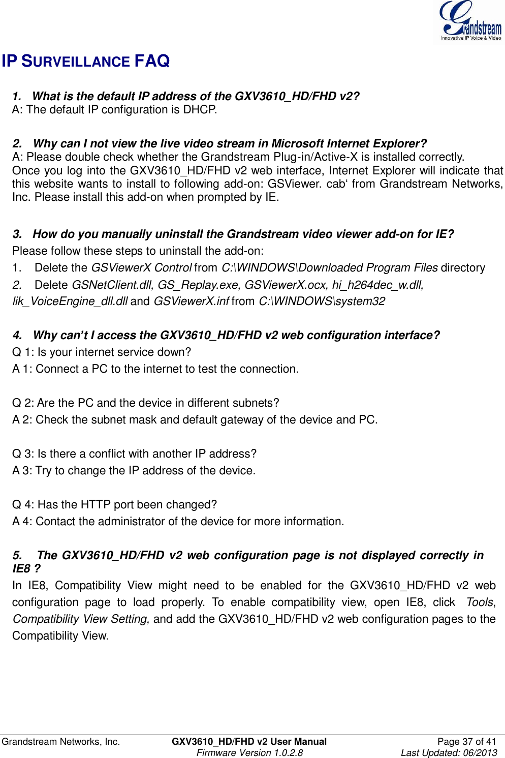  Grandstream Networks, Inc.  GXV3610_HD/FHD v2 User Manual  Page 37 of 41    Firmware Version 1.0.2.8  Last Updated: 06/2013  IP SURVEILLANCE FAQ     1.   What is the default IP address of the GXV3610_HD/FHD v2?    A: The default IP configuration is DHCP.   2.   Why can I not view the live video stream in Microsoft Internet Explorer? A: Please double check whether the Grandstream Plug-in/Active-X is installed correctly. Once you log into the GXV3610_HD/FHD v2 web interface, Internet Explorer will indicate that this website wants to install to following add-on: GSViewer. cab‘ from Grandstream Networks, Inc. Please install this add-on when prompted by IE.   3.   How do you manually uninstall the Grandstream video viewer add-on for IE? Please follow these steps to uninstall the add-on: 1.    Delete the GSViewerX Control from C:\WINDOWS\Downloaded Program Files directory 2.    Delete GSNetClient.dll, GS_Replay.exe, GSViewerX.ocx, hi_h264dec_w.dll, lik_VoiceEngine_dll.dll and GSViewerX.inf from C:\WINDOWS\system32   4.   Why can’t I access the GXV3610_HD/FHD v2 web configuration interface? Q 1: Is your internet service down? A 1: Connect a PC to the internet to test the connection.   Q 2: Are the PC and the device in different subnets? A 2: Check the subnet mask and default gateway of the device and PC.   Q 3: Is there a conflict with another IP address? A 3: Try to change the IP address of the device.   Q 4: Has the HTTP port been changed? A 4: Contact the administrator of the device for more information.   5.   The GXV3610_HD/FHD v2 web configuration page is not displayed correctly in IE8 ? In  IE8,  Compatibility  View  might  need  to  be  enabled  for  the  GXV3610_HD/FHD  v2  web configuration  page  to  load  properly.  To  enable  compatibility  view,  open  IE8,  click    Tools, Compatibility View Setting, and add the GXV3610_HD/FHD v2 web configuration pages to the Compatibility View.   