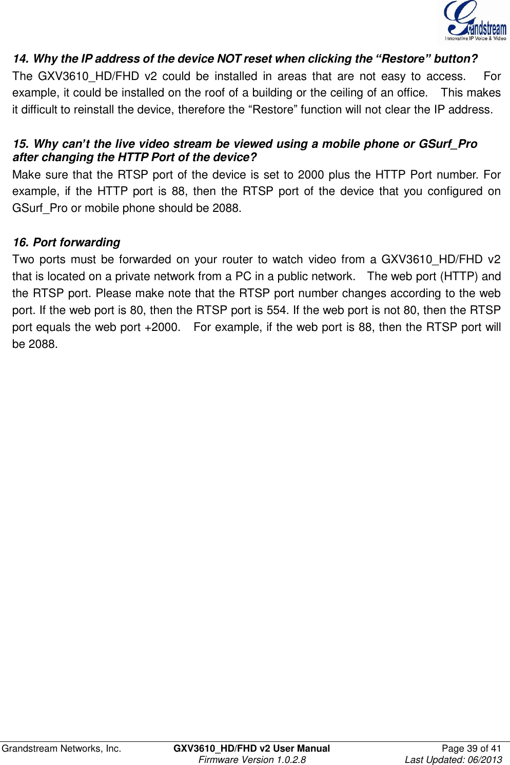  Grandstream Networks, Inc.  GXV3610_HD/FHD v2 User Manual  Page 39 of 41    Firmware Version 1.0.2.8  Last Updated: 06/2013  14. Why the IP address of the device NOT reset when clicking the “Restore” button? The  GXV3610_HD/FHD  v2  could  be  installed  in  areas  that  are  not  easy  to  access.      For example, it could be installed on the roof of a building or the ceiling of an office.    This makes it difficult to reinstall the device, therefore the “Restore” function will not clear the IP address.      15. Why can’t the live video stream be viewed using a mobile phone or GSurf_Pro  after changing the HTTP Port of the device? Make sure that the RTSP port of the device is set to 2000 plus the HTTP Port number. For example,  if  the HTTP  port  is 88,  then  the  RTSP  port  of  the device  that  you configured  on GSurf_Pro or mobile phone should be 2088.   16. Port forwarding Two ports must be forwarded on your  router to watch  video from a GXV3610_HD/FHD v2 that is located on a private network from a PC in a public network.   The web port (HTTP) and the RTSP port. Please make note that the RTSP port number changes according to the web port. If the web port is 80, then the RTSP port is 554. If the web port is not 80, then the RTSP port equals the web port +2000.    For example, if the web port is 88, then the RTSP port will be 2088.   