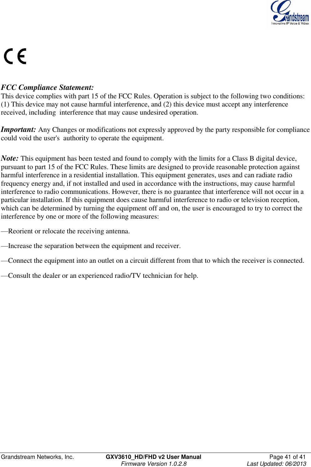  Grandstream Networks, Inc.  GXV3610_HD/FHD v2 User Manual  Page 41 of 41    Firmware Version 1.0.2.8  Last Updated: 06/2013      FCC Compliance Statement: This device complies with part 15 of the FCC Rules. Operation is subject to the following two conditions:  (1) This device may not cause harmful interference, and (2) this device must accept any interference received, including  interference that may cause undesired operation.      Important: Any Changes or modifications not expressly approved by the party responsible for compliance could void the user&apos;s  authority to operate the equipment.      Note: This equipment has been tested and found to comply with the limits for a Class B digital device, pursuant to part 15 of the FCC Rules. These limits are designed to provide reasonable protection against harmful interference in a residential installation. This equipment generates, uses and can radiate radio frequency energy and, if not installed and used in accordance with the instructions, may cause harmful interference to radio communications. However, there is no guarantee that interference will not occur in a particular installation. If this equipment does cause harmful interference to radio or television reception, which can be determined by turning the equipment off and on, the user is encouraged to try to correct the interference by one or more of the following measures: —Reorient or relocate the receiving antenna. —Increase the separation between the equipment and receiver. —Connect the equipment into an outlet on a circuit different from that to which the receiver is connected. —Consult the dealer or an experienced radio/TV technician for help.  