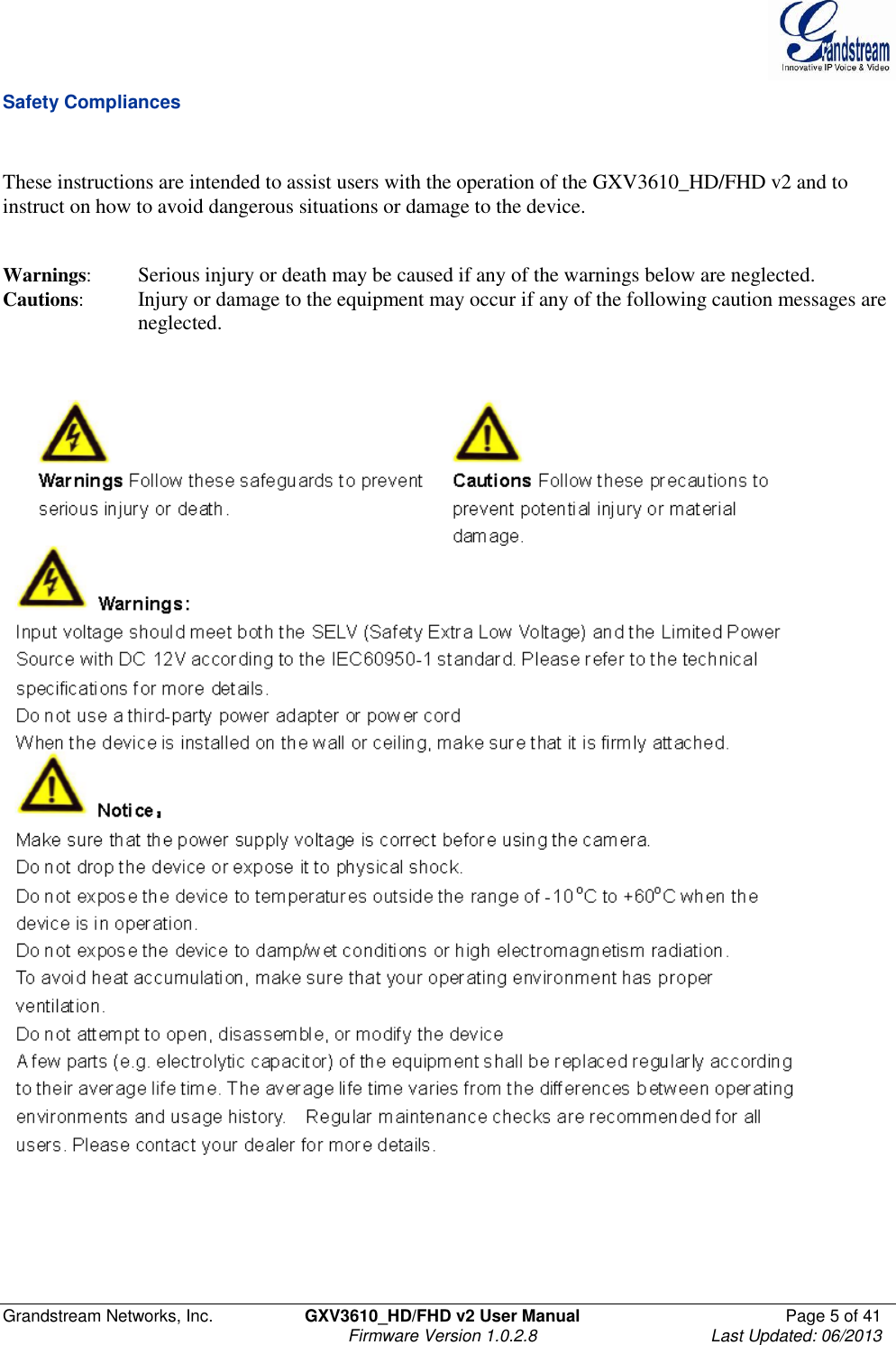  Grandstream Networks, Inc.  GXV3610_HD/FHD v2 User Manual  Page 5 of 41    Firmware Version 1.0.2.8  Last Updated: 06/2013  Safety Compliances   These instructions are intended to assist users with the operation of the GXV3610_HD/FHD v2 and to instruct on how to avoid dangerous situations or damage to the device.     Warnings:  Serious injury or death may be caused if any of the warnings below are neglected.  Cautions:  Injury or damage to the equipment may occur if any of the following caution messages are neglected.          