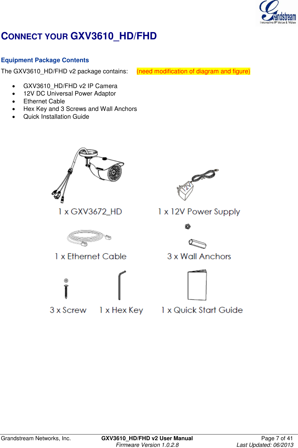  Grandstream Networks, Inc.  GXV3610_HD/FHD v2 User Manual  Page 7 of 41    Firmware Version 1.0.2.8  Last Updated: 06/2013  CONNECT YOUR GXV3610_HD/FHD   Equipment Package Contents The GXV3610_HD/FHD v2 package contains:     (need modification of diagram and figure)    GXV3610_HD/FHD v2 IP Camera   12V DC Universal Power Adaptor   Ethernet Cable   Hex Key and 3 Screws and Wall Anchors   Quick Installation Guide      