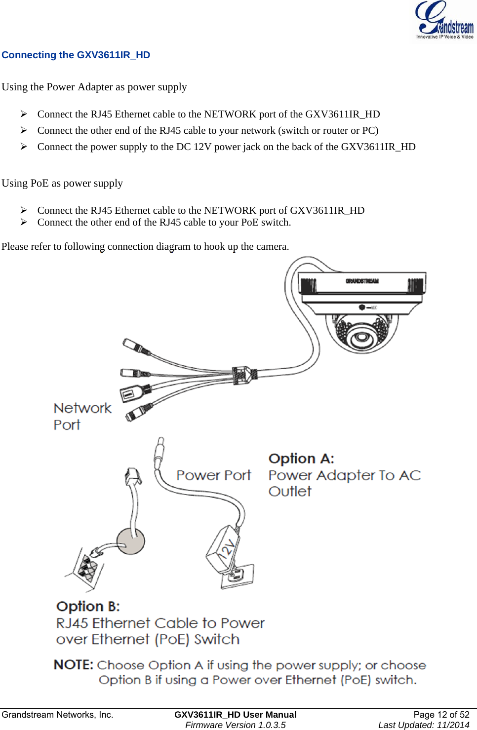  Grandstream Networks, Inc.  GXV3611IR_HD User Manual  Page 12 of 52    Firmware Version 1.0.3.5  Last Updated: 11/2014 Connecting the GXV3611IR_HD  Using the Power Adapter as power supply    Connect the RJ45 Ethernet cable to the NETWORK port of the GXV3611IR_HD  Connect the other end of the RJ45 cable to your network (switch or router or PC)  Connect the power supply to the DC 12V power jack on the back of the GXV3611IR_HD    Using PoE as power supply   Connect the RJ45 Ethernet cable to the NETWORK port of GXV3611IR_HD  Connect the other end of the RJ45 cable to your PoE switch.    Please refer to following connection diagram to hook up the camera.  