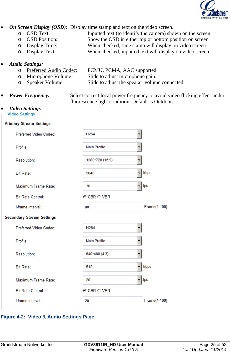  Grandstream Networks, Inc.  GXV3611IR_HD User Manual  Page 25 of 52    Firmware Version 1.0.3.5  Last Updated: 11/2014  On Screen Display (OSD):  Display time stamp and text on the video screen.  o OSD Text:      Inputted text (to identify the camera) shown on the screen. o OSD Position:     Show the OSD in either top or bottom position on screen.  o Display Time:     When checked, time stamp will display on video screen o Display Text:     When checked, inputted text will display on video screen.   Audio Settings:    .    o Preferred Audio Codec:  PCMU, PCMA, AAC supported. o Microphone Volume:   Slide to adjust microphone gain. o Speaker Volume:     Slide to adjust the speaker volume connected.   Power Frequency:    Select correct local power frequency to avoid video flicking effect under          fluorescence light condition. Default is Outdoor.   Video Settings  Figure 4-2:  Video &amp; Audio Settings Page   