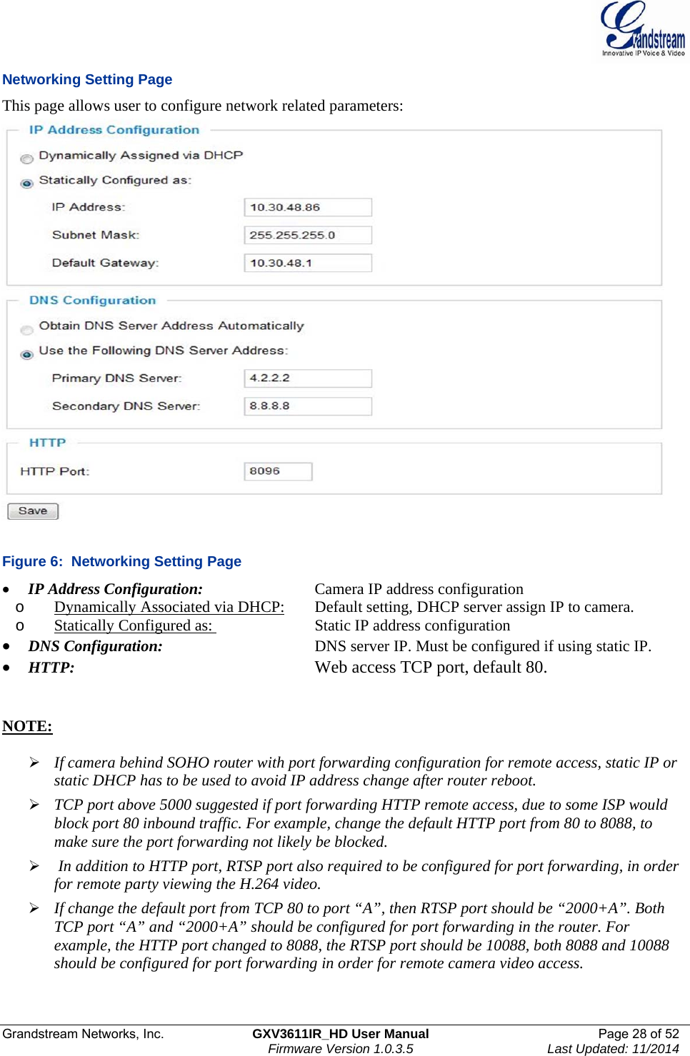  Grandstream Networks, Inc.  GXV3611IR_HD User Manual  Page 28 of 52    Firmware Version 1.0.3.5  Last Updated: 11/2014 Networking Setting Page This page allows user to configure network related parameters:  Figure 6:  Networking Setting Page  IP Address Configuration:      Camera IP address configuration o Dynamically Associated via DHCP:   Default setting, DHCP server assign IP to camera. o Statically Configured as:     Static IP address configuration  DNS Configuration:       DNS server IP. Must be configured if using static IP.   HTTP:           Web access TCP port, default 80.    NOTE:    If camera behind SOHO router with port forwarding configuration for remote access, static IP or static DHCP has to be used to avoid IP address change after router reboot.   TCP port above 5000 suggested if port forwarding HTTP remote access, due to some ISP would block port 80 inbound traffic. For example, change the default HTTP port from 80 to 8088, to make sure the port forwarding not likely be blocked.    In addition to HTTP port, RTSP port also required to be configured for port forwarding, in order for remote party viewing the H.264 video.   If change the default port from TCP 80 to port “A”, then RTSP port should be “2000+A”. Both TCP port “A” and “2000+A” should be configured for port forwarding in the router. For example, the HTTP port changed to 8088, the RTSP port should be 10088, both 8088 and 10088 should be configured for port forwarding in order for remote camera video access.  