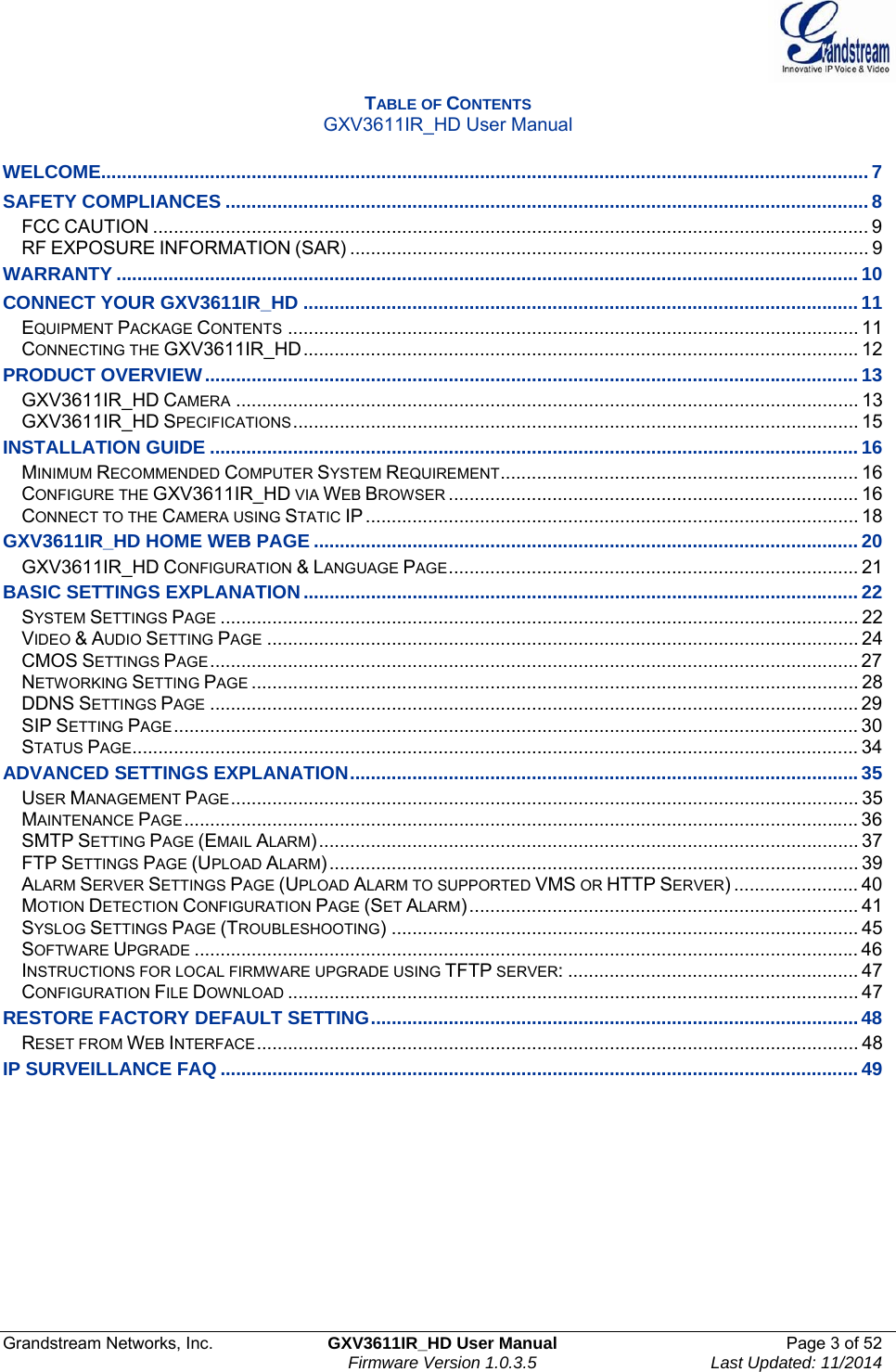  Grandstream Networks, Inc.  GXV3611IR_HD User Manual  Page 3 of 52    Firmware Version 1.0.3.5  Last Updated: 11/2014 TABLE OF CONTENTS GXV3611IR_HD User Manual  WELCOME.................................................................................................................................................... 7SAFETY COMPLIANCES ............................................................................................................................ 8FCC CAUTION .......................................................................................................................................... 9RF EXPOSURE INFORMATION (SAR) .................................................................................................... 9WARRANTY ............................................................................................................................................... 10CONNECT YOUR GXV3611IR_HD ........................................................................................................... 11EQUIPMENT PACKAGE CONTENTS .............................................................................................................. 11CONNECTING THE GXV3611IR_HD ...........................................................................................................  12PRODUCT OVERVIEW .............................................................................................................................. 13GXV3611IR_HD CAMERA ........................................................................................................................ 13GXV3611IR_HD SPECIFICATIONS .............................................................................................................  15INSTALLATION GUIDE ............................................................................................................................. 16MINIMUM RECOMMENDED COMPUTER SYSTEM REQUIREMENT ..................................................................... 16CONFIGURE THE GXV3611IR_HD VIA WEB BROWSER ............................................................................... 16CONNECT TO THE CAMERA USING STATIC IP ............................................................................................... 18GXV3611IR_HD HOME WEB PAGE ......................................................................................................... 20GXV3611IR_HD CONFIGURATION &amp; LANGUAGE PAGE ...............................................................................  21BASIC SETTINGS EXPLANATION ........................................................................................................... 22SYSTEM SETTINGS PAGE ........................................................................................................................... 22VIDEO &amp; AUDIO SETTING PAGE .................................................................................................................. 24CMOS SETTINGS PAGE .............................................................................................................................  27NETWORKING SETTING PAGE ..................................................................................................................... 28DDNS SETTINGS PAGE ............................................................................................................................. 29SIP SETTING PAGE .................................................................................................................................... 30STATUS PAGE ............................................................................................................................................ 34ADVANCED SETTINGS EXPLANATION .................................................................................................. 35USER MANAGEMENT PAGE .........................................................................................................................  35MAINTENANCE PAGE .................................................................................................................................. 36SMTP SETTING PAGE (EMAIL ALARM) ........................................................................................................ 37FTP SETTINGS PAGE (UPLOAD ALARM) ...................................................................................................... 39ALARM SERVER SETTINGS PAGE (UPLOAD ALARM TO SUPPORTED VMS OR HTTP SERVER) ........................ 40MOTION DETECTION CONFIGURATION PAGE (SET ALARM) ........................................................................... 41SYSLOG SETTINGS PAGE (TROUBLESHOOTING) .......................................................................................... 45SOFTWARE UPGRADE ................................................................................................................................ 46INSTRUCTIONS FOR LOCAL FIRMWARE UPGRADE USING TFTP SERVER: ........................................................ 47CONFIGURATION FILE DOWNLOAD .............................................................................................................. 47RESTORE FACTORY DEFAULT SETTING .............................................................................................. 48RESET FROM WEB INTERFACE ....................................................................................................................  48IP SURVEILLANCE FAQ ........................................................................................................................... 49          