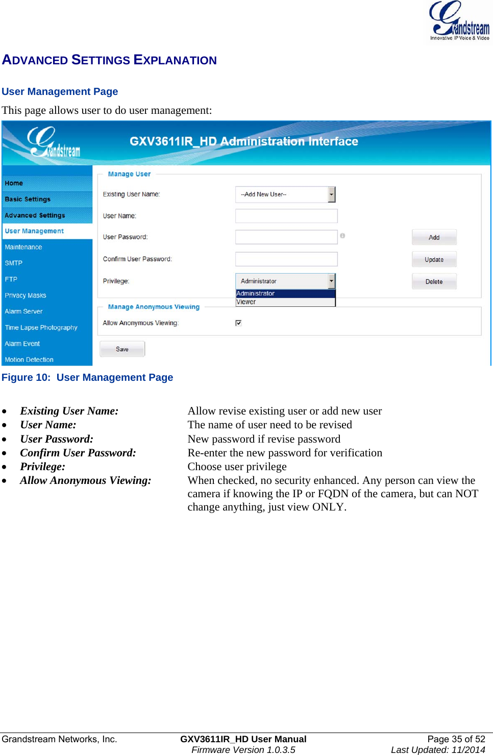  Grandstream Networks, Inc.  GXV3611IR_HD User Manual  Page 35 of 52    Firmware Version 1.0.3.5  Last Updated: 11/2014 ADVANCED SETTINGS EXPLANATION  User Management Page  This page allows user to do user management:  Figure 10:  User Management Page   Existing User Name:     Allow revise existing user or add new user  User Name:      The name of user need to be revised  User Password:       New password if revise password  Confirm User Password:     Re-enter the new password for verification  Privilege:     Choose user privilege  Allow Anonymous Viewing:  When checked, no security enhanced. Any person can view the            camera if knowing the IP or FQDN of the camera, but can NOT            change anything, just view ONLY.    