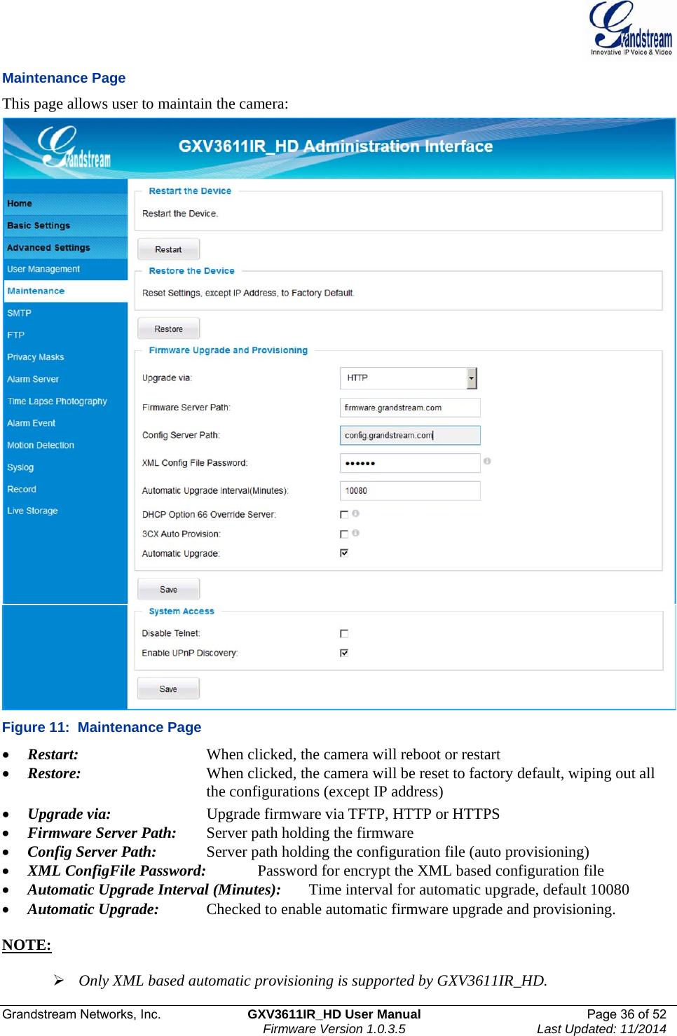  Grandstream Networks, Inc.  GXV3611IR_HD User Manual  Page 36 of 52    Firmware Version 1.0.3.5  Last Updated: 11/2014 Maintenance Page This page allows user to maintain the camera:   Figure 11:  Maintenance Page  Restart:       When clicked, the camera will reboot or restart  Restore:       When clicked, the camera will be reset to factory default, wiping out all          the configurations (except IP address)   Upgrade via:     Upgrade firmware via TFTP, HTTP or HTTPS  Firmware Server Path:  Server path holding the firmware  Config Server Path:  Server path holding the configuration file (auto provisioning)  XML ConfigFile Password:    Password for encrypt the XML based configuration file  Automatic Upgrade Interval (Minutes):  Time interval for automatic upgrade, default 10080  Automatic Upgrade:   Checked to enable automatic firmware upgrade and provisioning.  NOTE:    Only XML based automatic provisioning is supported by GXV3611IR_HD.  