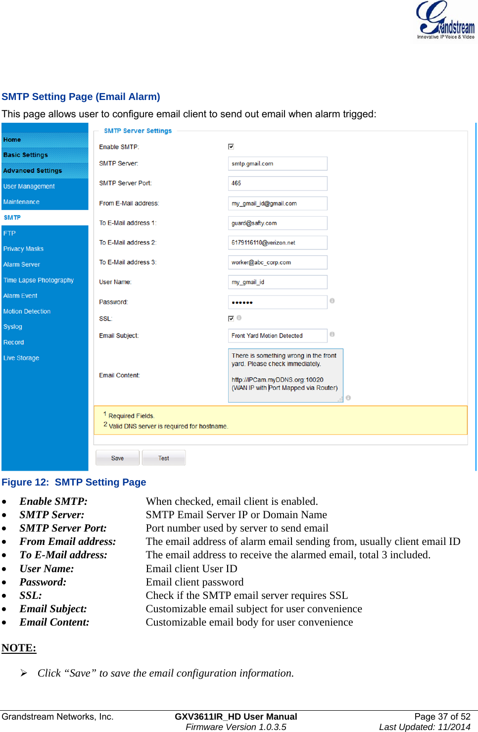  Grandstream Networks, Inc.  GXV3611IR_HD User Manual  Page 37 of 52    Firmware Version 1.0.3.5  Last Updated: 11/2014    SMTP Setting Page (Email Alarm) This page allows user to configure email client to send out email when alarm trigged:  Figure 12:  SMTP Setting Page  Enable SMTP:      When checked, email client is enabled.  SMTP Server:    SMTP Email Server IP or Domain Name  SMTP Server Port:   Port number used by server to send email  From Email address:   The email address of alarm email sending from, usually client email ID  To E-Mail address:    The email address to receive the alarmed email, total 3 included.   User Name:     Email client User ID  Password:      Email client password  SSL:      Check if the SMTP email server requires SSL  Email Subject:    Customizable email subject for user convenience  Email Content:    Customizable email body for user convenience   NOTE:    Click “Save” to save the email configuration information. 