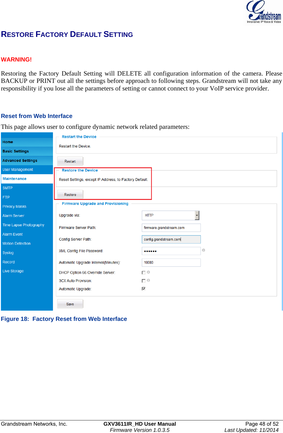  Grandstream Networks, Inc.  GXV3611IR_HD User Manual  Page 48 of 52    Firmware Version 1.0.3.5  Last Updated: 11/2014 RESTORE FACTORY DEFAULT SETTING   WARNING!     Restoring the Factory Default Setting will DELETE all configuration information of the camera. Please BACKUP or PRINT out all the settings before approach to following steps. Grandstream will not take any responsibility if you lose all the parameters of setting or cannot connect to your VoIP service provider.    Reset from Web Interface This page allows user to configure dynamic network related parameters:  Figure 18:  Factory Reset from Web Interface  
