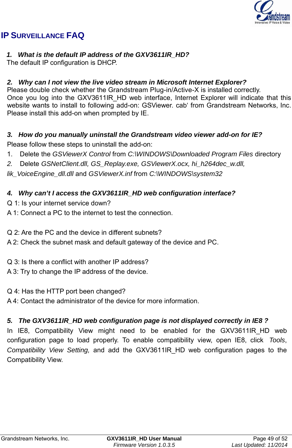  Grandstream Networks, Inc.  GXV3611IR_HD User Manual  Page 49 of 52    Firmware Version 1.0.3.5  Last Updated: 11/2014 IP SURVEILLANCE FAQ     1.   What is the default IP address of the GXV3611IR_HD?    The default IP configuration is DHCP.   2.   Why can I not view the live video stream in Microsoft Internet Explorer? Please double check whether the Grandstream Plug-in/Active-X is installed correctly. Once you log into the GXV3611IR_HD web interface, Internet Explorer will indicate that this website wants to install to following add-on: GSViewer. cab‘ from Grandstream Networks, Inc. Please install this add-on when prompted by IE.   3.   How do you manually uninstall the Grandstream video viewer add-on for IE? Please follow these steps to uninstall the add-on: 1.    Delete the GSViewerX Control from C:\WINDOWS\Downloaded Program Files directory 2.    Delete GSNetClient.dll, GS_Replay.exe, GSViewerX.ocx, hi_h264dec_w.dll, lik_VoiceEngine_dll.dll and GSViewerX.inf from C:\WINDOWS\system32   4.   Why can’t I access the GXV3611IR_HD web configuration interface? Q 1: Is your internet service down? A 1: Connect a PC to the internet to test the connection.   Q 2: Are the PC and the device in different subnets? A 2: Check the subnet mask and default gateway of the device and PC.   Q 3: Is there a conflict with another IP address? A 3: Try to change the IP address of the device.   Q 4: Has the HTTP port been changed? A 4: Contact the administrator of the device for more information.   5.   The GXV3611IR_HD web configuration page is not displayed correctly in IE8 ? In IE8, Compatibility View might need to be enabled for the GXV3611IR_HD web configuration page to load properly. To enable compatibility view, open IE8, click  Tools, Compatibility View Setting, and add the GXV3611IR_HD web configuration pages to the Compatibility View.   