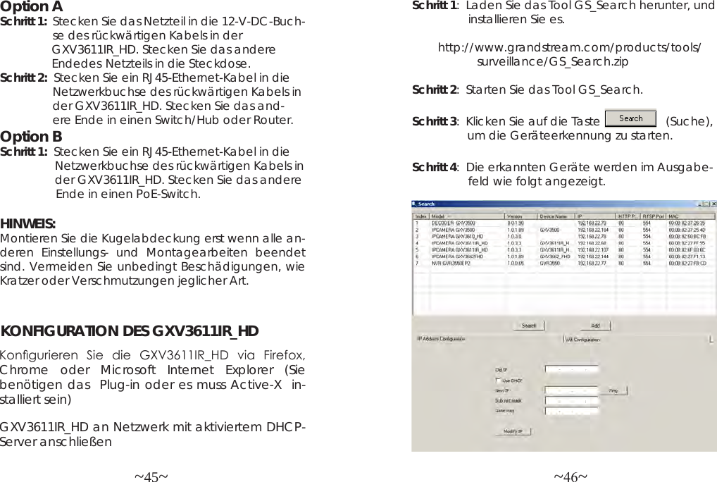 ~45~ ~46~Option ASchritt 1:  Stecken Sie das Netzteil in die 12-V-DC-Buch-                   se des rückwärtigen Kabels in der                 GXV3611IR_HD. Stecken Sie das andere                 Endedes  Netzteils in die Steckdose.Schritt 2:  Stecken Sie ein RJ45-Ethernet-Kabel in die                 Netzwerkbuchse des rückwärtigen Kabels in                 der GXV3611IR_HD. Stecken Sie das and-                 ere Ende in einen Switch/Hub oder Router.Option BSchritt 1:  Stecken Sie ein RJ45-Ethernet-Kabel in die                  Netzwerkbuchse des rückwärtigen Kabels in                 der GXV3611IR_HD. Stecken Sie das andere                 Ende in einen PoE-Switch.HINWEIS: Montieren Sie die Kugelabdeckung erst wenn alle an-deren Einstellungs- und Montagearbeiten beendet sind. Vermeiden Sie unbedingt Beschädigungen, wie Kratzer oder Verschmutzungen jeglicher Art. KONFIGURATION DES GXV3611IR_HDKongurieren  Sie  die  GXV3611IR_HD  via  Firefox, Chrome oder Microsoft Internet Explorer (Sie benötigen das  Plug-in oder es muss Active-X  in-stalliert sein)Schritt 1:  Laden Sie das Tool GS_Search herunter, und                   installieren Sie es.               http://www.grandstream.com/products/tools/                     surveillance/GS_Search.zipSchritt 2:  Starten Sie das Tool GS_Search.Schritt 3:  Klicken Sie auf die Taste                    (Suche),                 um die Geräteerkennung zu starten.Schritt 4:  Die erkannten Geräte werden im Ausgabe-                  feld wie folgt angezeigt.GXV3611IR_HD an Netzwerk mit aktiviertem DHCP-Server anschließen