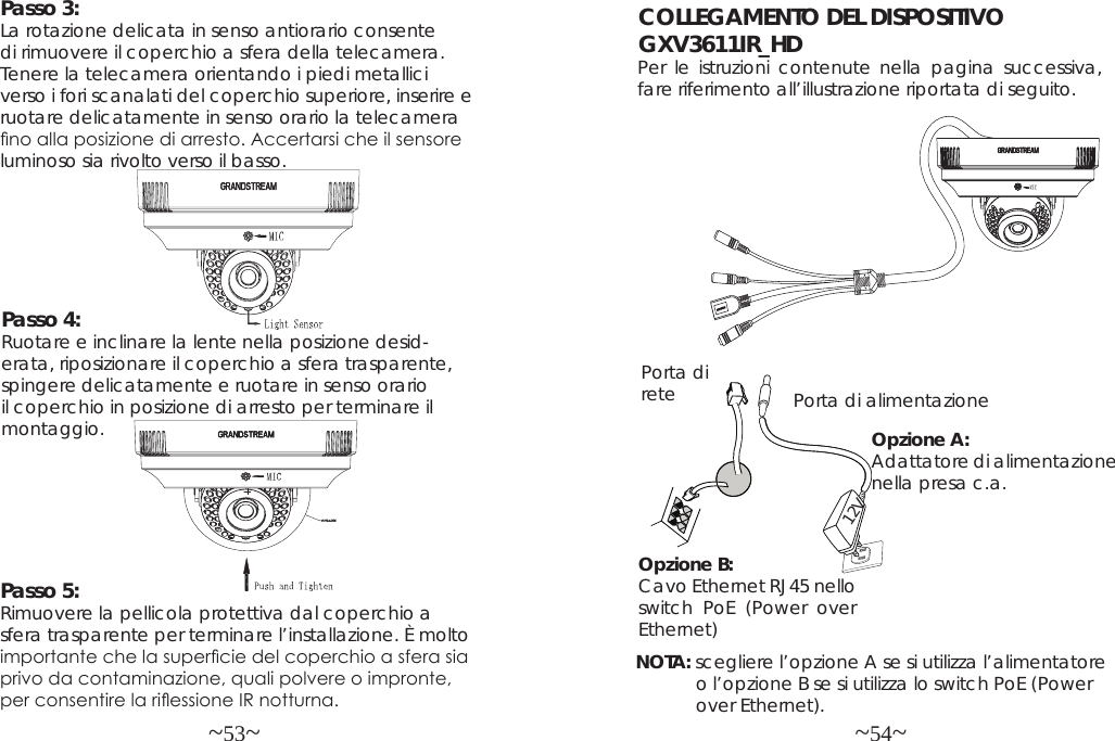 ~53~ ~54~COLLEGAMENTO DEL DISPOSITIVO GXV3611IR_HDPer le istruzioni contenute nella pagina successiva, fare riferimento all’illustrazione riportata di seguito.NOTA: scegliere l’opzione A se si utilizza l’alimentatore             o l’opzione B se si utilizza lo switch PoE (Power             over Ethernet).Opzione B:  Cavo Ethernet RJ45 nello switch PoE (Power over Ethernet)Opzione A: Adattatore di alimentazione nella presa c.a.Porta di rete Porta di alimentazione12VPasso 4:  Ruotare e inclinare la lente nella posizione desid-erata, riposizionare il coperchio a sfera trasparente, spingere delicatamente e ruotare in senso orario il coperchio in posizione di arresto per terminare il montaggio.Passo 3:  La rotazione delicata in senso antiorario consente di rimuovere il coperchio a sfera della telecamera. Tenere la telecamera orientando i piedi metallici verso i fori scanalati del coperchio superiore, inserire e ruotare delicatamente in senso orario la telecamera no alla posizione di arresto. Accertarsi che il sensore luminoso sia rivolto verso il basso.Passo 5:  Rimuovere la pellicola protettiva dal coperchio a sfera trasparente per terminare l’installazione. È molto importante che la supercie del coperchio a sfera sia privo da contaminazione, quali polvere o impronte, per consentire la riessione IR notturna.