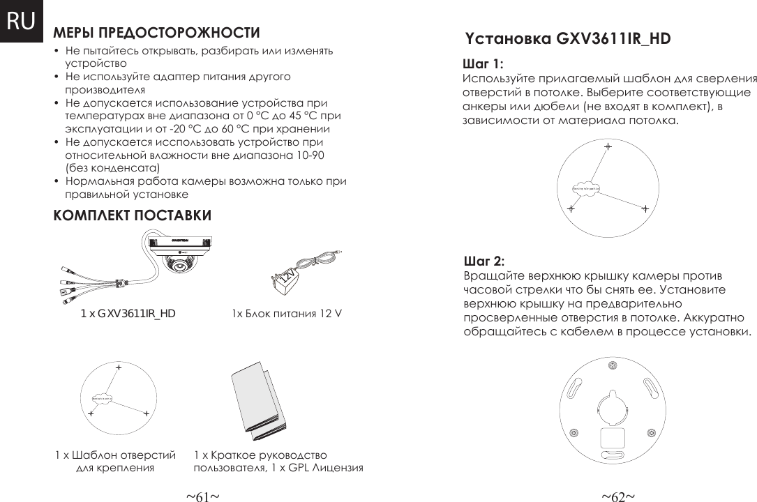 ~61~ ~62~МЕРЫ ПРЕДОСТОРОЖНОСТИКОМПЛЕКТ ПОСТАВКИ1x Блок питания 12 V•  Не пытайтесь открывать, разбирать или изменять    устройство•  Не используйте адаптер питания другого    производителя•  Не допускается использование устройства при    температурах вне диапазона от 0 °C до 45 °C при    эксплуатации и от -20 °C до 60 °C при хранении•  Не допускается исспользовать устройство при    относительной влажности вне диапазона 10-90     (без конденсата)•  Нормальная работа камеры возможна только при    правильной установке1 x GXV3611IR_HD1 x Шаблон отверстий для крепления1 x Краткое руководство пользователя, 1 x GPL Лицензия12VRUШаг 1: Используйте прилагаемый шаблон для сверления отверстий в потолке. Выберите соответствующие анкеры или дюбели (не входят в комплект), в зависимости от материала потолка. Yстановка GXV3611IR_HD Шаг 2: Вращайте верхнюю крышку камеры против часовой стрелки что бы снять ее. Установите верхнюю крышку на предварительно просверленные отверстия в потолке. Аккуратно обращайтесь с кабелем в процессе установки.