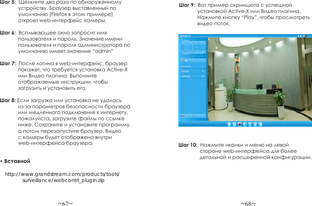 ~67~ ~68~Шаг 5:  Щелкните два раза по обнаруженному             устройству. Браузер выставленный по              умолчанию (Firefox в этом примере)              откроет web-интерфейс камеры.Шаг 6:  Всплывающее окно запросит имя             пользователя и пароль. Значение имени              пользователя и пароля администратора по              умолчанию имеет значение “admin”Шаг 7:  После логина в web-интерфейс, браузер             покажет, что требуется установка Active-X              или Видео плагина. Выполните             отображаемые инструкции, чтобы             загрузить и установить его.Шаг 8: Если загрузка или установка не удалась             из-за параметров безопасности браузера              или медленного подключения к интернету,              пожалуйста, загрузите файлы по ссылке              ниже. Сохраните и установите программу,              а потом перезапустите браузер. Видео              с камеры будет отображено внутри              web-интерфейса браузера.• Вставной     http://www.grandstream.com/products/tools/                surveillance/webcontrl_plugin.zipШаг 9:  Вот пример скриншота с успешной             установкой Active-X или Видео плагина.             Нажмите кнопку “Play”, чтобы просмотреть             видео-поток.Шаг 10:  Нажмите иконки и меню на левой               стороне web-интерфейса для более                детальной и расширенной конфигурации.