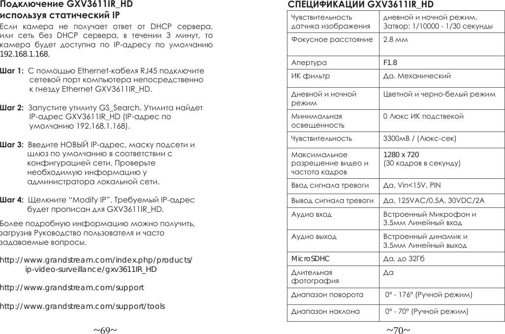 ~69~ ~70~Более подробную информацию можно получить, загрузив Руководство пользователя и часто задаваемые вопросы.http://www.grandstream.com/index.php/products/            ip-video-surveillance/gxv3611IR_HDhttp://www.grandstream.com/support http://www.grandstream.com/support/toolsПодключение GXV3611IR_HD используя статический IPЕсли  камера  не  получает  ответ  от  DHCP  сервера, или  сеть  без  DHCP  сервера,  в  течении  3  минут,  то камера  будет  доступна  по  IP-адресу  по  умолчанию 192.168.1.168.Шаг 1:  С помощью Ethernet-кабеля RJ45 подключите              сетевой порт компьютера непосредственно               к гнезду Ethernet GXV3611IR_HD.Шаг 2:  Запустите утилиту GS_Search. Утилита найдет               IP-адрес GXV3611IR_HD (IP-адрес по               умолчанию 192.168.1.168).Шаг 3:  Введите НОВЫЙ IP-адрес, маску подсети и             шлюз по умолчанию в соответствии с              конфигурацией сети. Проверьте              необходимую информацию у               администратора локальной сети.Шаг 4:  Щелкните “Modify IP”. Требуемый IP-адрес             будет прописан для GXV3611IR_HD.СПЕЦИФИКАЦИИ GXV3611IR_HD Чувствительность датчика изображениядневной и ночной режим. Затвор: 1/10000 - 1/30 секундыФокусное расстояние 2.8 ммАпертура F1.8ИК фильтр Да. МеханическийДневной и ночной режимЦветной и черно-белый режимМинимальная освещенность0 Люкс ИК подствекойЧувствительность 3300мВ / (Люкс-сек)Максимальное разрешение видео и частота кадров1280 x 720 (30 кадров в секунду)  Ввод сигнала тревоги Да, Vin&lt;15V, PINВывод сигнала тревоги Да, 125VAC/0.5A, 30VDC/2AАудио вход Встроенный Микрофон и 3.5мм Линейный входАудио выход Встроенный динамик и 3.5мм Линейный выходMicroSDHC Да, до 32ГбДлительная фотографияДаДиапазон поворота  0º - 176º (Ручной режим)Диапазон наклона  0º - 70º (Ручной режим)